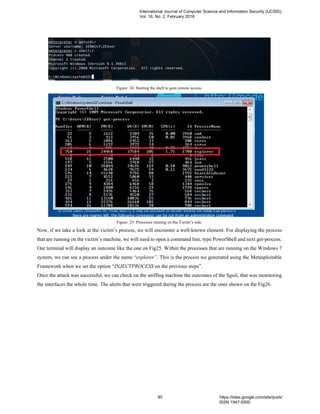 Figure 24: Starting the shell to gain remote access.
Figure 25: Processes running on the Victim’s side.
Now, if we take a look at the victim’s process, we will encounter a well-known element. For displaying the process
that are running on the victim’s machine, we will need to open a command line, type PowerShell and next get-process.
Our terminal will display an outcome like the one on Fig25. Within the processes that are running on the Windows 7
system, we can see a process under the name “explorer”. This is the process we generated using the Metasploitable
Framework when we set the option “INJECTPROCESS on the previous steps”.
Once the attack was successful, we can check on the sniffing machine the outcomes of the Sguil, that was monitoring
the interfaces the whole time. The alerts that were triggered during the process are the ones shown on the Fig26.
International Journal of Computer Science and Information Security (IJCSIS),
Vol. 16, No. 2, February 2018
90 https://sites.google.com/site/ijcsis/
ISSN 1947-5500
 