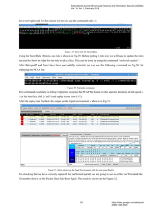 have root rights and for that reason we have to use the command sudo –s.
Figure 29: Snort rule for EternalBlue.
Using the Snort Rule Options, our rule is shown on Fig.29. Before putting it into test, we will have to update the rules
set used by Snort in order for our rule to take effect. This can be done by using the command “sudo rule-update”.
After Barnyard2 and Snort have been successfully restarted, we can use the following command on Fig.30, for
replaying the PCAP file.
Figure 30: Tcpreplay command.
This command essentially is telling Tcpreplay to replay the PCAP file found on this specific directory at full speed (-
t) at the interface eth1 (-i eth1) and replay it one time (-l 1).
After the replay has finished, the output on the Sguil environment is shown on Fig.31.
Figure 31: Alerts shown on the Sguil Environment with the rule using RegEx.
For checking that we have correctly captured the malformed packet, we are going to use as a filter on Wireshark the
ID number shown on the Packet Data field from Sguil. The result is shown on the Figure 32.
International Journal of Computer Science and Information Security (IJCSIS),
Vol. 16, No. 2, February 2018
93 https://sites.google.com/site/ijcsis/
ISSN 1947-5500
 