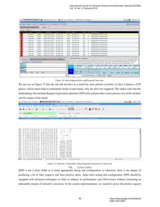 Figure 34: Alerts triggered after modifying the Snort rule.
We can see on Figure 35 that the rule did not have as a result the same packets as before. In fact, it detects a TCP
packet, which cannot help us understand clearly as previously, why the alert was triggered. This makes clear that the
methodology that includes Regular Expressions optimizes IDPS rules and provides a more precise view of the incident
and the origins of the attack.
Figure 35: Outcome in Wireshark without Regular Expressions on Snort rule
VII. CONCLUSION
IDPS is not a silver bullet as it needs appropriate tuning and configuration, or otherwise, there is the danger of
producing a lot of false negative and false positive alerts. Apart from tuning and configuration, IDPS should be
equipped with advanced techniques in order to enhance its performance and effectiveness without consuming an
unbearable amount of network’s resources. In the current implementation, we wanted to prove the positive aspects
International Journal of Computer Science and Information Security (IJCSIS),
Vol. 16, No. 2, February 2018
95 https://sites.google.com/site/ijcsis/
ISSN 1947-5500
 