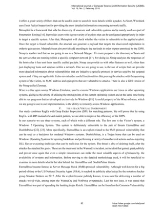 it offers a great variety of filters that can be used in order to search in more details within a packet. As Snort, Wireshark
uses Deep Packet Inspection for providing the most detailed information concerning network traffic.
Metasploit is a framework that aids the discovery of unsecure and vulnerable systems and is mainly used as a part of
Penetration Testing [16]. It provides users with a great variety of exploits that can be configured appropriately in order
to target a specific system. After that, Metasploit will check whether the victim is vulnerable to the applied exploit.
Once the target is found vulnerable, the attacker can generate a payload that targets the discovered exploitation in
order to gain access. Metasploit can also provide add encoding to the payloads in order to pass unnoticed by the IDPS.
Nmap is another tool that we are going to use as a Network Mapper. It’s main purpose is the discovery of hosts and
the services that are running within a specific computer network [17]. For doing so, Nmap analyses the responses of
the hosts after it has sent them specific crafted packets. Nmap can provide us with other features as well, other than
just displaying hosts and services within a network. One we are going to use, is the use of scripts that can provide
more detailed information about vulnerabilities that are linked to a specific protocol or service used by the targeted
system and if they are applicable. It also reveals other useful functionalities like proving the attacker with the operating
system of the victim, its MAC address and open ports that are vulnerable to attacks. There is also a GUI version of
the Nmap called Zenmap.
Wine is a free open source Windows Emulator, used to execute Windows applications on Linux or other operating
systems, giving us the ability of utilizing the strong points of the current operating system and at the same time being
able to run programs that are developed exclusively for Windows [18]. A useful property of the Wine software, which
we are going to use in our implementation, is the ability to remotely access Windows applications.
V. THE ATTACK VIRTUAL ENVIRONMENT
Our study combines RegEx with Deep Packet Inspection (DPI) for matching patterns. We will prove that by using
RegEx, with DPI instead of exact match pattern, we are able to improve the efficiency of the IDPS.
In our scenario we use three systems, each of which with a different role. The first one is the Victim’s system, a
Windows 7 Operating System. This system is deliberately vulnerable to the pair of threats EternalBlue and
DoublePulsar [22], [23]. More specifically, EternalBlue is an exploit related to the SMB protocol vulnerability that
can be used as a backdoor for outdated Windows systems. DoublePulsar, is a Trojan horse that can be used on
Windows Operating Systems for opening backdoors and performing a variety of unauthorized actions such as injecting
DLL files or executing shellcodes that can be malicious for the system. The threat is able of deleting itself, after the
attacker has reached his goals. These are the ones used in the WannaCry incident, an incident that gained great publicly
and proved once again that even a simple ransomware can strike the most valuable aspects of cybersecurity, the
availability of systems and information. Before moving to the detailed methodology used, it will be beneficial to
examine in more details what is the idea behind the EternalBlue and DoublePulsar threats.
EternalBlue became famous as Server Message Block (SMB) protocol vulnerability. Although well-known for a big
period of time to the U.S National Security Agent (NSA), it reached its publicity after leaked by the notorious hacker
group Shadow Brokers on 2017. After the exploit became publicly known, it was used for delivering a number of
attacks world-wide, among them the WannaCry and NotPetya cyberattacks. Last but not least, it was stated that
EternalBlue was part of spreading the banking trojan Retefe. EternalBlue can be found on the Common Vulnerability
International Journal of Computer Science and Information Security (IJCSIS),
Vol. 16, No. 2, February 2018
82 https://sites.google.com/site/ijcsis/
ISSN 1947-5500
 