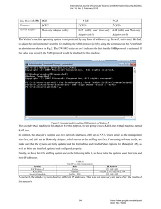 Base Memory(RAM) 1GB 6 GB 4 GB
Processors 1CPU 2 CPUs 2 CPUs
Network Adapters Host-only Adapter (eth1) NAT (eth0) and Host-only
Adapter (eth1).
NAT (eth0) and Host-only
Adapter (eth1)
The Victim’s machine operating system is not protected by any form of software (e.g. firewall, anti-virus). We had,
to adjust the environmental variables for enabling the SMB protocol [24] by using the command on the PowerShell
as administrator shown on Fig.2. The DWORD value set on 1 indicates the fact that the SMB protocol is activated. If
the value was set on 0, the SMB protocol would be disabled for this machine.
Figure 2: Command used for enabling SMB protocol on Windows 7
The second virtual machine is the attacker. For this purpose, we are going to use a Kali Linux virtual machine, named
KaliLinux.
In contrast, the attacker’s systems uses two network interfaces, eth0 set as NAT, which serves as the management
interface, and eth1 set as Host-only Adapter, which serves as the sniffing interface. Concerning software needs, we
make sure that the systems are fully updated and the Eternalblue and DoublePulsar exploits for Metasploit [25], as
well as Wine are installed, updated and configured properly:
Finally, we have the IDS, sniffing system and on the following table 1, we have listed the systems used, their role and
their IP addresses.
TABLE I
THE IP’S O THE ENVIRONMENT
System Role IP Address
IE8 Windows 7 Victim 192.168.2.101
KaliLinux Attacker 192.168.2.103 /192.168.2.104
SecurityOnion Lab Sniffer – IDS 192.168.2.102
As noticed, the attacker systems has two different IP addresses. That was not necessary and does affect the results of
this research.
International Journal of Computer Science and Information Security (IJCSIS),
Vol. 16, No. 2, February 2018
84 https://sites.google.com/site/ijcsis/
ISSN 1947-5500
 