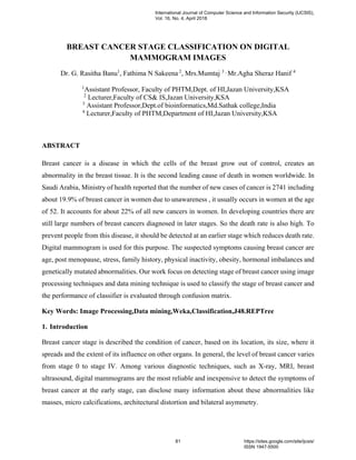 BREAST CANCER STAGE CLASSIFICATION ON DIGITAL
MAMMOGRAM IMAGES
Dr. G. Rasitha Banu1
, Fathima N Sakeena 2
, Mrs.Mumtaj 3 ,
Mr.Agha Sheraz Hanif 4
1
Assistant Professor, Faculty of PHTM,Dept. of HI,Jazan University,KSA
2
Lecturer,Faculty of CS& IS,Jazan University,KSA
3
Assistant Professor,Dept.of bioinformatics,Md.Sathak college,India
4
Lecturer,Faculty of PHTM,Department of HI,Jazan University,KSA
ABSTRACT
Breast cancer is a disease in which the cells of the breast grow out of control, creates an
abnormality in the breast tissue. It is the second leading cause of death in women worldwide. In
Saudi Arabia, Ministry of health reported that the number of new cases of cancer is 2741 including
about 19.9% of breast cancer in women due to unawareness , it usually occurs in women at the age
of 52. It accounts for about 22% of all new cancers in women. In developing countries there are
still large numbers of breast cancers diagnosed in later stages. So the death rate is also high. To
prevent people from this disease, it should be detected at an earlier stage which reduces death rate.
Digital mammogram is used for this purpose. The suspected symptoms causing breast cancer are
age, post menopause, stress, family history, physical inactivity, obesity, hormonal imbalances and
genetically mutated abnormalities. Our work focus on detecting stage of breast cancer using image
processing techniques and data mining technique is used to classify the stage of breast cancer and
the performance of classifier is evaluated through confusion matrix.
Key Words: Image Processing,Data mining,Weka,Classification,J48.REPTree
1. Introduction
Breast cancer stage is described the condition of cancer, based on its location, its size, where it
spreads and the extent of its influence on other organs. In general, the level of breast cancer varies
from stage 0 to stage IV. Among various diagnostic techniques, such as X-ray, MRI, breast
ultrasound, digital mammograms are the most reliable and inexpensive to detect the symptoms of
breast cancer at the early stage, can disclose many information about these abnormalities like
masses, micro calcifications, architectural distortion and bilateral asymmetry.
International Journal of Computer Science and Information Security (IJCSIS),
Vol. 16, No. 4, April 2018
81 https://sites.google.com/site/ijcsis/
ISSN 1947-5500
 