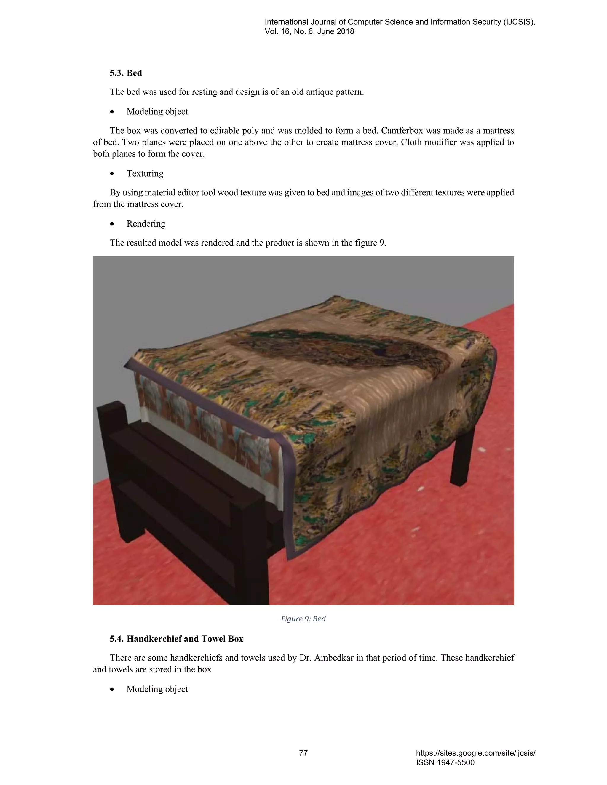 5.3. Bed
The bed was used for resting and design is of an old antique pattern.
• Modeling object
The box was converted to editable poly and was molded to form a bed. Camferbox was made as a mattress
of bed. Two planes were placed on one above the other to create mattress cover. Cloth modifier was applied to
both planes to form the cover.
• Texturing
By using material editor tool wood texture was given to bed and images of two different textures were applied
from the mattress cover.
• Rendering
The resulted model was rendered and the product is shown in the figure 9.
Figure 9: Bed
5.4. Handkerchief and Towel Box
There are some handkerchiefs and towels used by Dr. Ambedkar in that period of time. These handkerchief
and towels are stored in the box.
• Modeling object
International Journal of Computer Science and Information Security (IJCSIS),
Vol. 16, No. 6, June 2018
77 https://sites.google.com/site/ijcsis/
ISSN 1947-5500
 