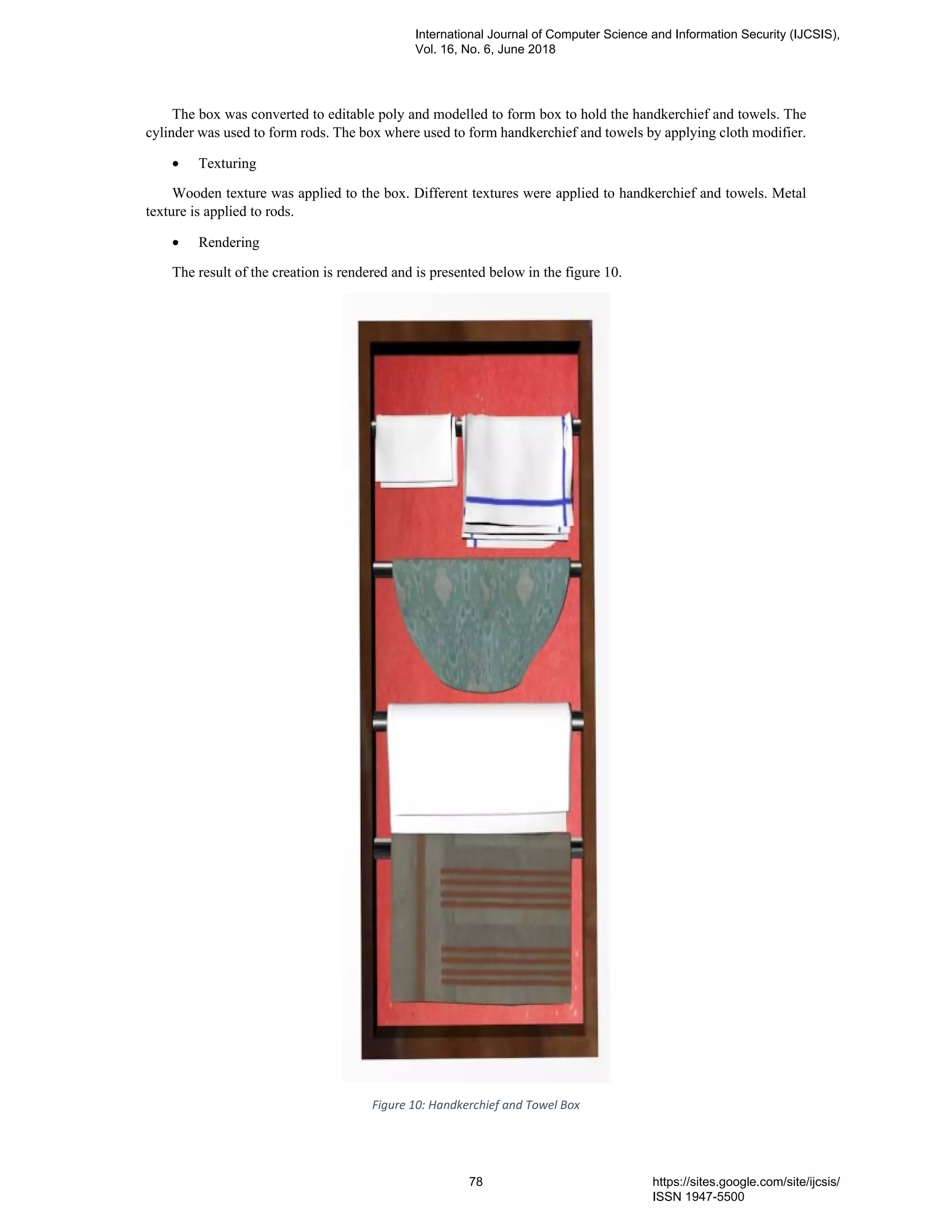 The box was converted to editable poly and modelled to form box to hold the handkerchief and towels. The
cylinder was used to form rods. The box where used to form handkerchief and towels by applying cloth modifier.
• Texturing
Wooden texture was applied to the box. Different textures were applied to handkerchief and towels. Metal
texture is applied to rods.
• Rendering
The result of the creation is rendered and is presented below in the figure 10.
Figure 10: Handkerchief and Towel Box
International Journal of Computer Science and Information Security (IJCSIS),
Vol. 16, No. 6, June 2018
78 https://sites.google.com/site/ijcsis/
ISSN 1947-5500
 