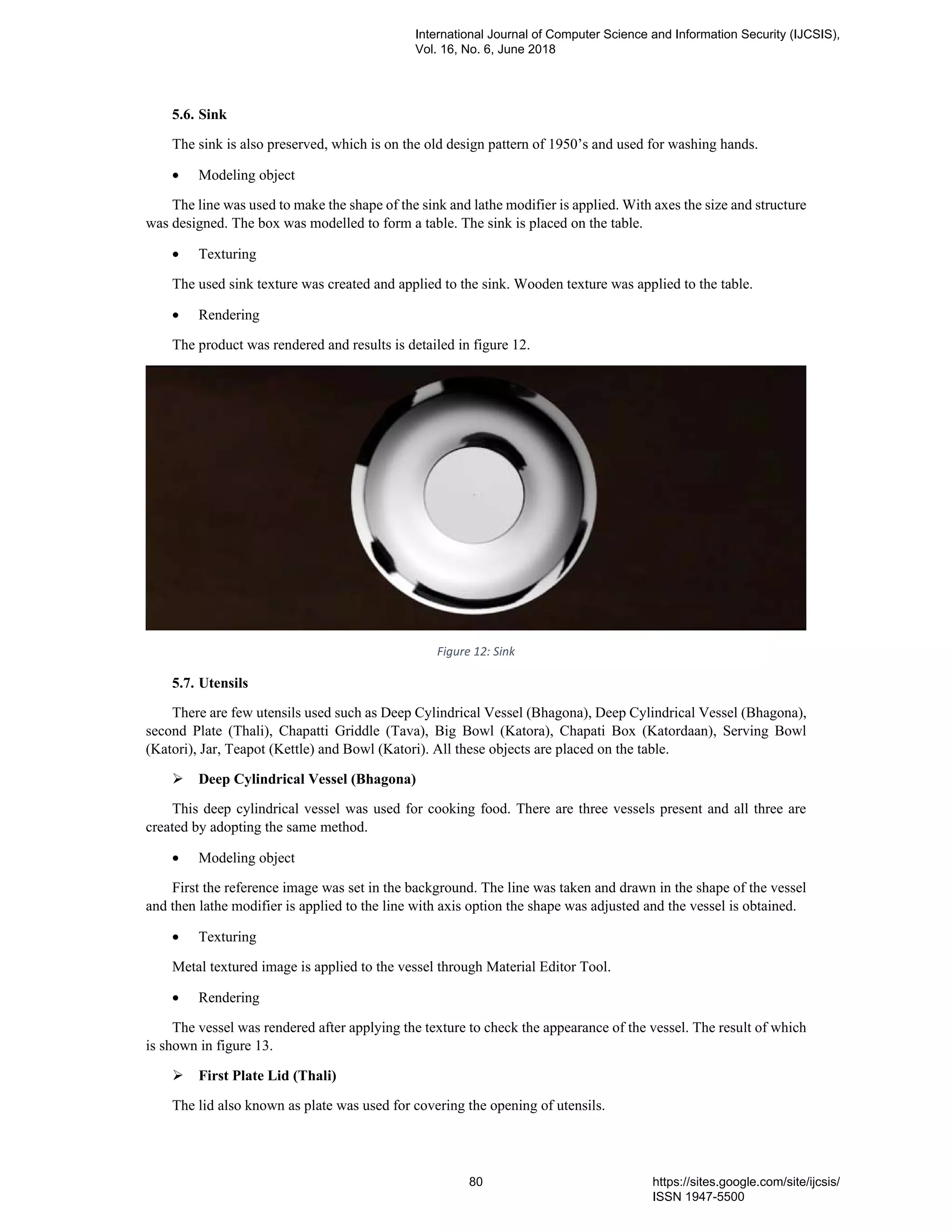 5.6. Sink
The sink is also preserved, which is on the old design pattern of 1950’s and used for washing hands.
• Modeling object
The line was used to make the shape of the sink and lathe modifier is applied. With axes the size and structure
was designed. The box was modelled to form a table. The sink is placed on the table.
• Texturing
The used sink texture was created and applied to the sink. Wooden texture was applied to the table.
• Rendering
The product was rendered and results is detailed in figure 12.
Figure 12: Sink
5.7. Utensils
There are few utensils used such as Deep Cylindrical Vessel (Bhagona), Deep Cylindrical Vessel (Bhagona),
second Plate (Thali), Chapatti Griddle (Tava), Big Bowl (Katora), Chapati Box (Katordaan), Serving Bowl
(Katori), Jar, Teapot (Kettle) and Bowl (Katori). All these objects are placed on the table.
Deep Cylindrical Vessel (Bhagona)
This deep cylindrical vessel was used for cooking food. There are three vessels present and all three are
created by adopting the same method.
• Modeling object
First the reference image was set in the background. The line was taken and drawn in the shape of the vessel
and then lathe modifier is applied to the line with axis option the shape was adjusted and the vessel is obtained.
• Texturing
Metal textured image is applied to the vessel through Material Editor Tool.
• Rendering
The vessel was rendered after applying the texture to check the appearance of the vessel. The result of which
is shown in figure 13.
First Plate Lid (Thali)
The lid also known as plate was used for covering the opening of utensils.
International Journal of Computer Science and Information Security (IJCSIS),
Vol. 16, No. 6, June 2018
80 https://sites.google.com/site/ijcsis/
ISSN 1947-5500
 