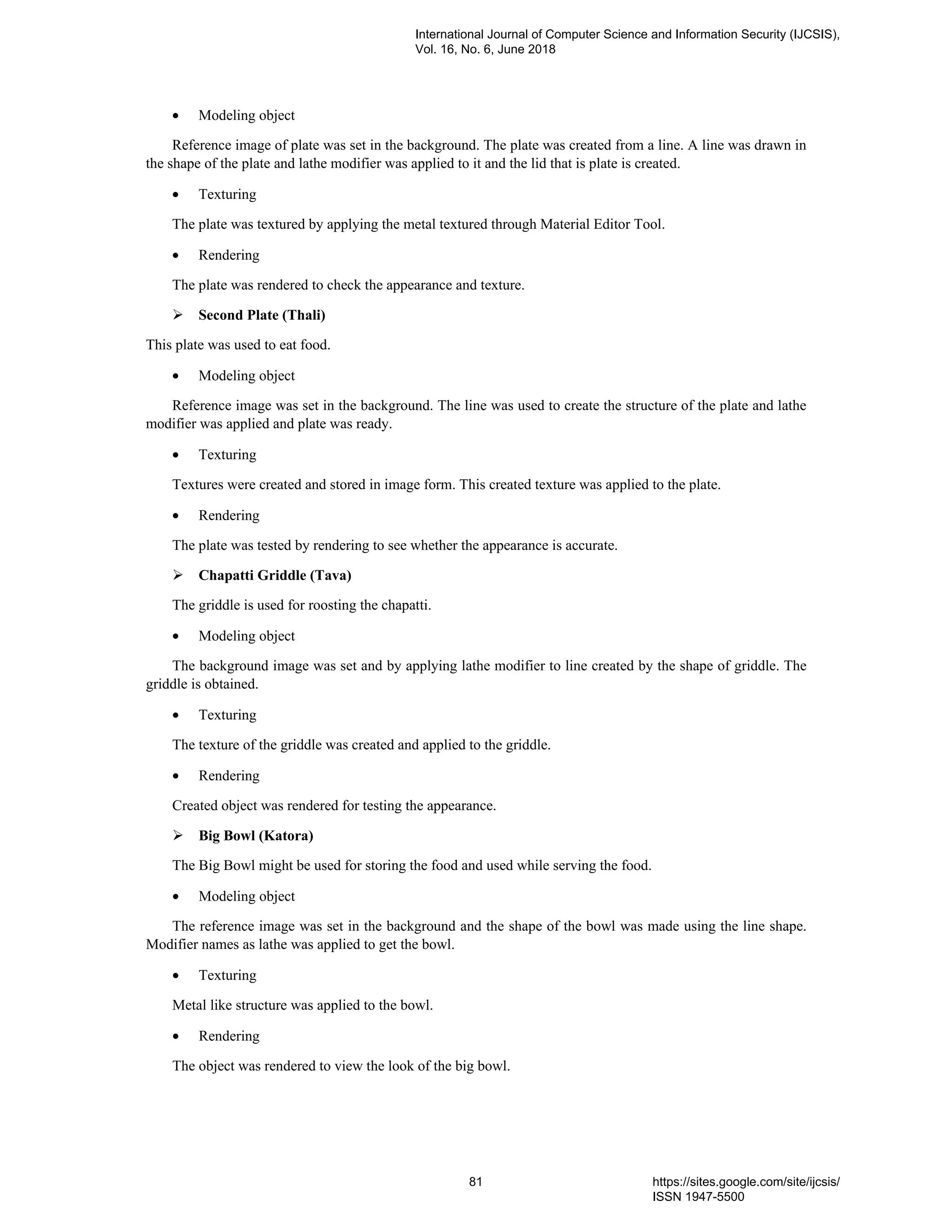 • Modeling object
Reference image of plate was set in the background. The plate was created from a line. A line was drawn in
the shape of the plate and lathe modifier was applied to it and the lid that is plate is created.
• Texturing
The plate was textured by applying the metal textured through Material Editor Tool.
• Rendering
The plate was rendered to check the appearance and texture.
Second Plate (Thali)
This plate was used to eat food.
• Modeling object
Reference image was set in the background. The line was used to create the structure of the plate and lathe
modifier was applied and plate was ready.
• Texturing
Textures were created and stored in image form. This created texture was applied to the plate.
• Rendering
The plate was tested by rendering to see whether the appearance is accurate.
Chapatti Griddle (Tava)
The griddle is used for roosting the chapatti.
• Modeling object
The background image was set and by applying lathe modifier to line created by the shape of griddle. The
griddle is obtained.
• Texturing
The texture of the griddle was created and applied to the griddle.
• Rendering
Created object was rendered for testing the appearance.
Big Bowl (Katora)
The Big Bowl might be used for storing the food and used while serving the food.
• Modeling object
The reference image was set in the background and the shape of the bowl was made using the line shape.
Modifier names as lathe was applied to get the bowl.
• Texturing
Metal like structure was applied to the bowl.
• Rendering
The object was rendered to view the look of the big bowl.
International Journal of Computer Science and Information Security (IJCSIS),
Vol. 16, No. 6, June 2018
81 https://sites.google.com/site/ijcsis/
ISSN 1947-5500
 