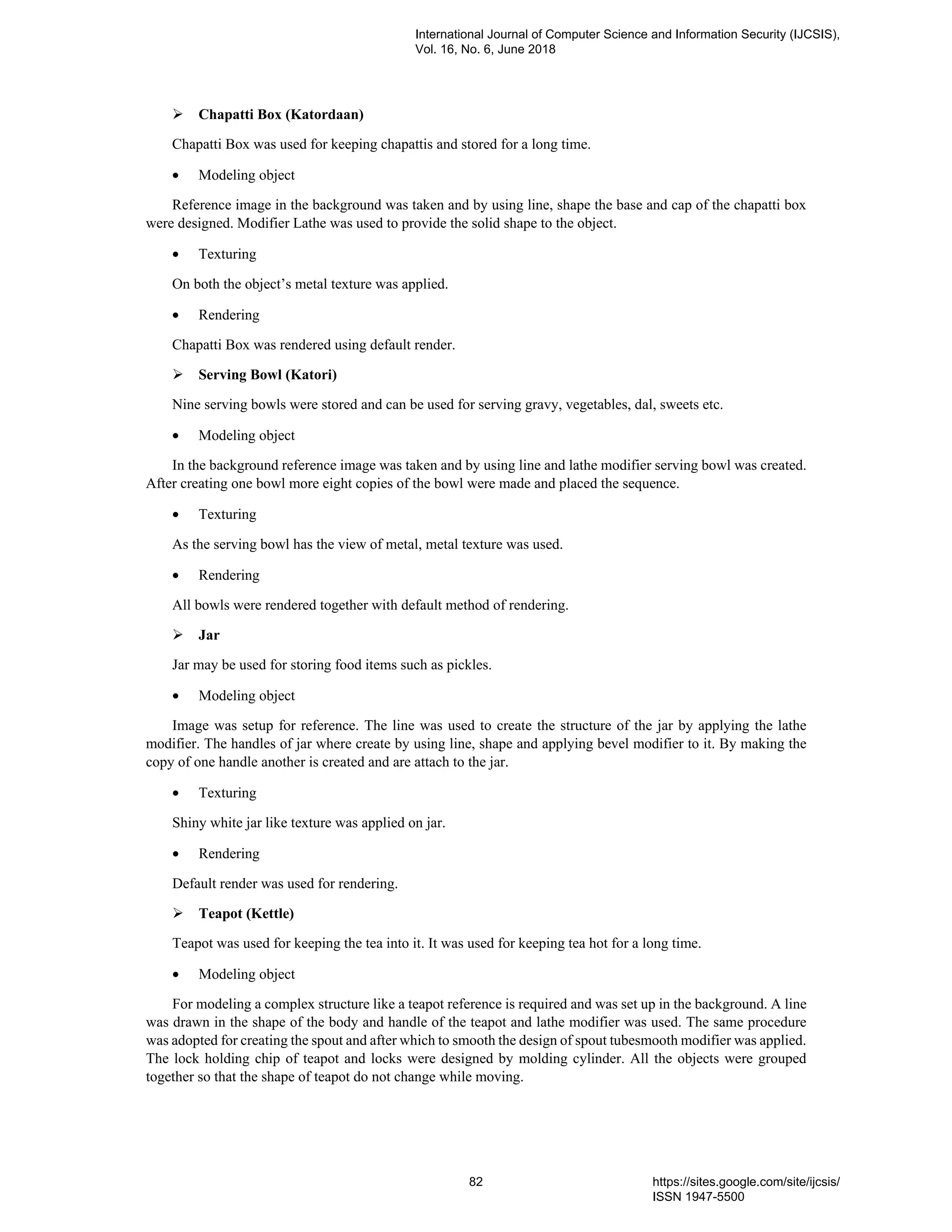 Chapatti Box (Katordaan)
Chapatti Box was used for keeping chapattis and stored for a long time.
• Modeling object
Reference image in the background was taken and by using line, shape the base and cap of the chapatti box
were designed. Modifier Lathe was used to provide the solid shape to the object.
• Texturing
On both the object’s metal texture was applied.
• Rendering
Chapatti Box was rendered using default render.
Serving Bowl (Katori)
Nine serving bowls were stored and can be used for serving gravy, vegetables, dal, sweets etc.
• Modeling object
In the background reference image was taken and by using line and lathe modifier serving bowl was created.
After creating one bowl more eight copies of the bowl were made and placed the sequence.
• Texturing
As the serving bowl has the view of metal, metal texture was used.
• Rendering
All bowls were rendered together with default method of rendering.
Jar
Jar may be used for storing food items such as pickles.
• Modeling object
Image was setup for reference. The line was used to create the structure of the jar by applying the lathe
modifier. The handles of jar where create by using line, shape and applying bevel modifier to it. By making the
copy of one handle another is created and are attach to the jar.
• Texturing
Shiny white jar like texture was applied on jar.
• Rendering
Default render was used for rendering.
Teapot (Kettle)
Teapot was used for keeping the tea into it. It was used for keeping tea hot for a long time.
• Modeling object
For modeling a complex structure like a teapot reference is required and was set up in the background. A line
was drawn in the shape of the body and handle of the teapot and lathe modifier was used. The same procedure
was adopted for creating the spout and after which to smooth the design of spout tubesmooth modifier was applied.
The lock holding chip of teapot and locks were designed by molding cylinder. All the objects were grouped
together so that the shape of teapot do not change while moving.
International Journal of Computer Science and Information Security (IJCSIS),
Vol. 16, No. 6, June 2018
82 https://sites.google.com/site/ijcsis/
ISSN 1947-5500
 