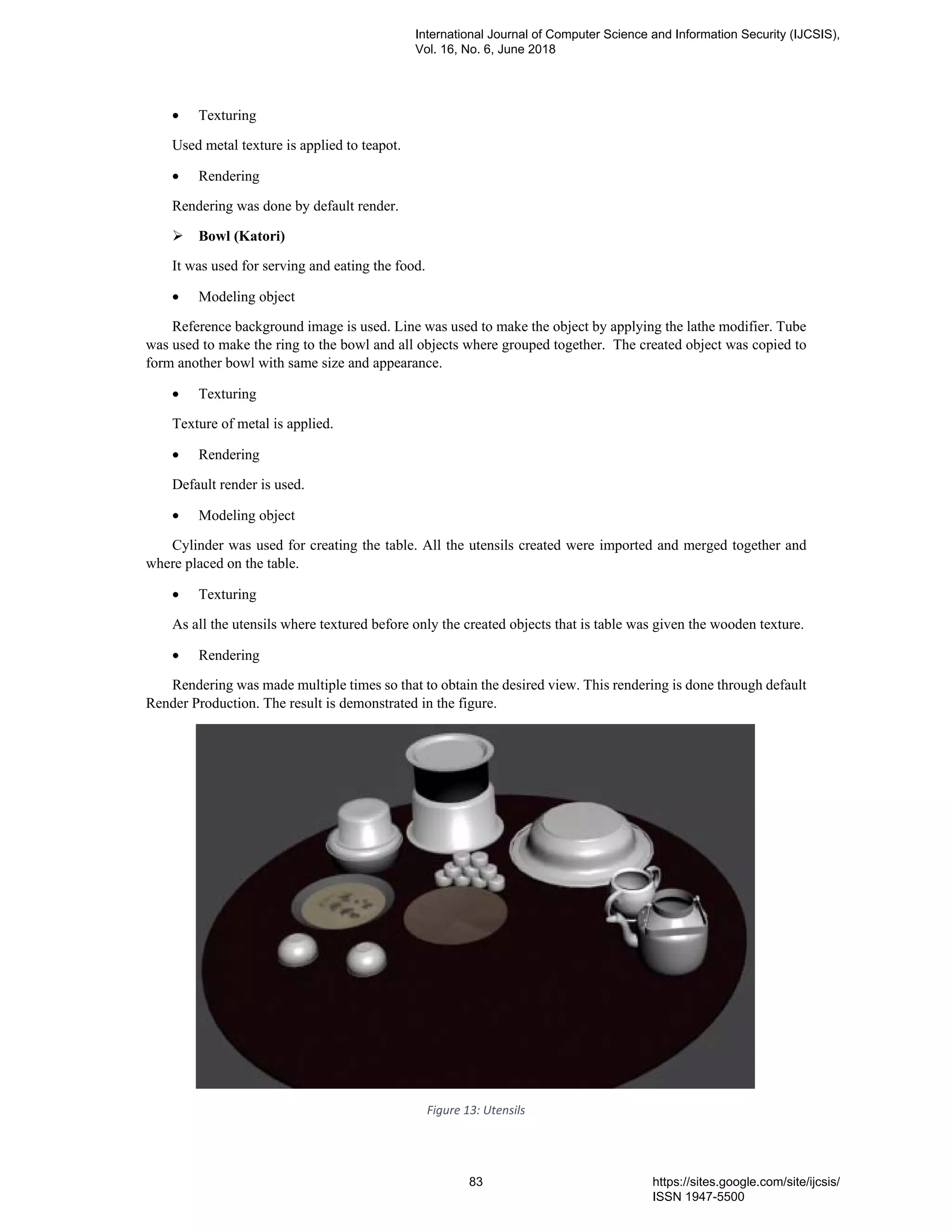• Texturing
Used metal texture is applied to teapot.
• Rendering
Rendering was done by default render.
Bowl (Katori)
It was used for serving and eating the food.
• Modeling object
Reference background image is used. Line was used to make the object by applying the lathe modifier. Tube
was used to make the ring to the bowl and all objects where grouped together. The created object was copied to
form another bowl with same size and appearance.
• Texturing
Texture of metal is applied.
• Rendering
Default render is used.
• Modeling object
Cylinder was used for creating the table. All the utensils created were imported and merged together and
where placed on the table.
• Texturing
As all the utensils where textured before only the created objects that is table was given the wooden texture.
• Rendering
Rendering was made multiple times so that to obtain the desired view. This rendering is done through default
Render Production. The result is demonstrated in the figure.
Figure 13: Utensils
International Journal of Computer Science and Information Security (IJCSIS),
Vol. 16, No. 6, June 2018
83 https://sites.google.com/site/ijcsis/
ISSN 1947-5500
 