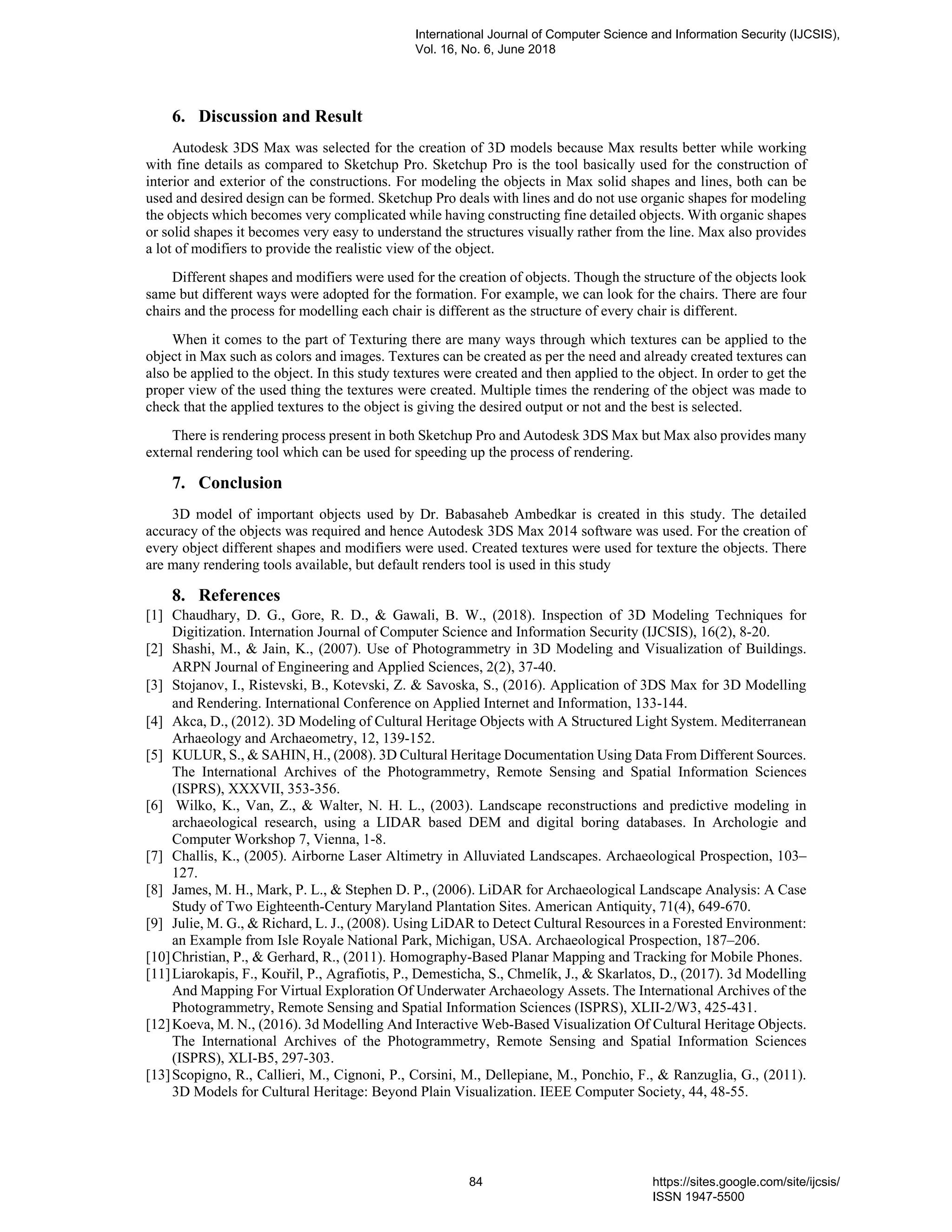 6. Discussion and Result
Autodesk 3DS Max was selected for the creation of 3D models because Max results better while working
with fine details as compared to Sketchup Pro. Sketchup Pro is the tool basically used for the construction of
interior and exterior of the constructions. For modeling the objects in Max solid shapes and lines, both can be
used and desired design can be formed. Sketchup Pro deals with lines and do not use organic shapes for modeling
the objects which becomes very complicated while having constructing fine detailed objects. With organic shapes
or solid shapes it becomes very easy to understand the structures visually rather from the line. Max also provides
a lot of modifiers to provide the realistic view of the object.
Different shapes and modifiers were used for the creation of objects. Though the structure of the objects look
same but different ways were adopted for the formation. For example, we can look for the chairs. There are four
chairs and the process for modelling each chair is different as the structure of every chair is different.
When it comes to the part of Texturing there are many ways through which textures can be applied to the
object in Max such as colors and images. Textures can be created as per the need and already created textures can
also be applied to the object. In this study textures were created and then applied to the object. In order to get the
proper view of the used thing the textures were created. Multiple times the rendering of the object was made to
check that the applied textures to the object is giving the desired output or not and the best is selected.
There is rendering process present in both Sketchup Pro and Autodesk 3DS Max but Max also provides many
external rendering tool which can be used for speeding up the process of rendering.
7. Conclusion
3D model of important objects used by Dr. Babasaheb Ambedkar is created in this study. The detailed
accuracy of the objects was required and hence Autodesk 3DS Max 2014 software was used. For the creation of
every object different shapes and modifiers were used. Created textures were used for texture the objects. There
are many rendering tools available, but default renders tool is used in this study
8. References
[1] Chaudhary, D. G., Gore, R. D., & Gawali, B. W., (2018). Inspection of 3D Modeling Techniques for
Digitization. Internation Journal of Computer Science and Information Security (IJCSIS), 16(2), 8-20.
[2] Shashi, M., & Jain, K., (2007). Use of Photogrammetry in 3D Modeling and Visualization of Buildings.
ARPN Journal of Engineering and Applied Sciences, 2(2), 37-40.
[3] Stojanov, I., Ristevski, B., Kotevski, Z. & Savoska, S., (2016). Application of 3DS Max for 3D Modelling
and Rendering. International Conference on Applied Internet and Information, 133-144.
[4] Akca, D., (2012). 3D Modeling of Cultural Heritage Objects with A Structured Light System. Mediterranean
Arhaeology and Archaeometry, 12, 139-152.
[5] KULUR, S., & SAHIN, H., (2008). 3D Cultural Heritage Documentation Using Data From Different Sources.
The International Archives of the Photogrammetry, Remote Sensing and Spatial Information Sciences
(ISPRS), XXXVII, 353-356.
[6] Wilko, K., Van, Z., & Walter, N. H. L., (2003). Landscape reconstructions and predictive modeling in
archaeological research, using a LIDAR based DEM and digital boring databases. In Archologie and
Computer Workshop 7, Vienna, 1-8.
[7] Challis, K., (2005). Airborne Laser Altimetry in Alluviated Landscapes. Archaeological Prospection, 103–
127.
[8] James, M. H., Mark, P. L., & Stephen D. P., (2006). LiDAR for Archaeological Landscape Analysis: A Case
Study of Two Eighteenth-Century Maryland Plantation Sites. American Antiquity, 71(4), 649-670.
[9] Julie, M. G., & Richard, L. J., (2008). Using LiDAR to Detect Cultural Resources in a Forested Environment:
an Example from Isle Royale National Park, Michigan, USA. Archaeological Prospection, 187–206.
[10]Christian, P., & Gerhard, R., (2011). Homography-Based Planar Mapping and Tracking for Mobile Phones.
[11]Liarokapis, F., Kouřil, P., Agrafiotis, P., Demesticha, S., Chmelík, J., & Skarlatos, D., (2017). 3d Modelling
And Mapping For Virtual Exploration Of Underwater Archaeology Assets. The International Archives of the
Photogrammetry, Remote Sensing and Spatial Information Sciences (ISPRS), XLII-2/W3, 425-431.
[12]Koeva, M. N., (2016). 3d Modelling And Interactive Web-Based Visualization Of Cultural Heritage Objects.
The International Archives of the Photogrammetry, Remote Sensing and Spatial Information Sciences
(ISPRS), XLI-B5, 297-303.
[13]Scopigno, R., Callieri, M., Cignoni, P., Corsini, M., Dellepiane, M., Ponchio, F., & Ranzuglia, G., (2011).
3D Models for Cultural Heritage: Beyond Plain Visualization. IEEE Computer Society, 44, 48-55.
International Journal of Computer Science and Information Security (IJCSIS),
Vol. 16, No. 6, June 2018
84 https://sites.google.com/site/ijcsis/
ISSN 1947-5500
 