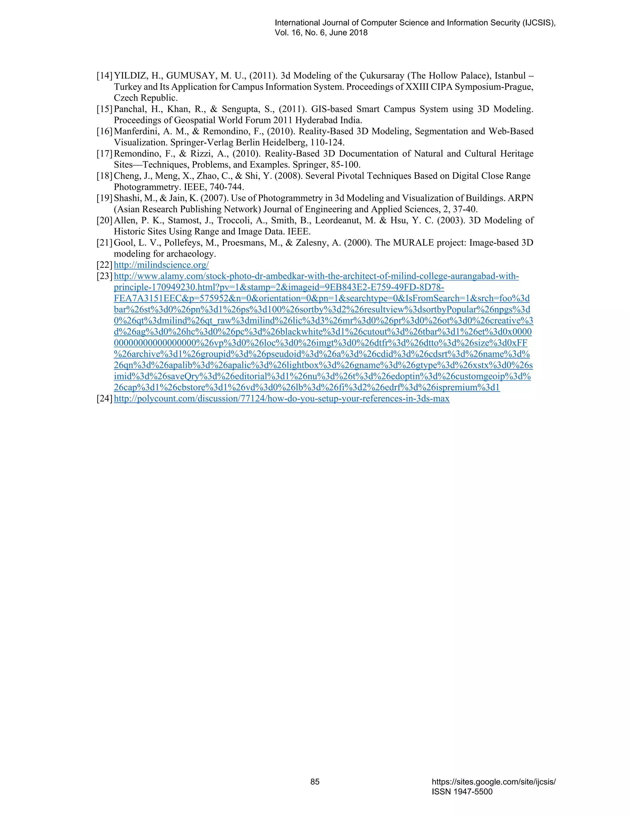 [14]YILDIZ, H., GUMUSAY, M. U., (2011). 3d Modeling of the Çukursaray (The Hollow Palace), Istanbul –
Turkey and Its Application for Campus Information System. Proceedings of XXIII CIPA Symposium-Prague,
Czech Republic.
[15]Panchal, H., Khan, R., & Sengupta, S., (2011). GIS-based Smart Campus System using 3D Modeling.
Proceedings of Geospatial World Forum 2011 Hyderabad India.
[16]Manferdini, A. M., & Remondino, F., (2010). Reality-Based 3D Modeling, Segmentation and Web-Based
Visualization. Springer-Verlag Berlin Heidelberg, 110-124.
[17]Remondino, F., & Rizzi, A., (2010). Reality-Based 3D Documentation of Natural and Cultural Heritage
Sites—Techniques, Problems, and Examples. Springer, 85-100.
[18]Cheng, J., Meng, X., Zhao, C., & Shi, Y. (2008). Several Pivotal Techniques Based on Digital Close Range
Photogrammetry. IEEE, 740-744.
[19]Shashi, M., & Jain, K. (2007). Use of Photogrammetry in 3d Modeling and Visualization of Buildings. ARPN
(Asian Research Publishing Network) Journal of Engineering and Applied Sciences, 2, 37-40.
[20]Allen, P. K., Stamost, J., Troccoli, A., Smith, B., Leordeanut, M. & Hsu, Y. C. (2003). 3D Modeling of
Historic Sites Using Range and Image Data. IEEE.
[21]Gool, L. V., Pollefeys, M., Proesmans, M., & Zalesny, A. (2000). The MURALE project: Image-based 3D
modeling for archaeology.
[22]http://milindscience.org/
[23]http://www.alamy.com/stock-photo-dr-ambedkar-with-the-architect-of-milind-college-aurangabad-with-
principle-170949230.html?pv=1&stamp=2&imageid=9EB843E2-E759-49FD-8D78-
FEA7A3151EEC&p=575952&n=0&orientation=0&pn=1&searchtype=0&IsFromSearch=1&srch=foo%3d
bar%26st%3d0%26pn%3d1%26ps%3d100%26sortby%3d2%26resultview%3dsortbyPopular%26npgs%3d
0%26qt%3dmilind%26qt_raw%3dmilind%26lic%3d3%26mr%3d0%26pr%3d0%26ot%3d0%26creative%3
d%26ag%3d0%26hc%3d0%26pc%3d%26blackwhite%3d1%26cutout%3d%26tbar%3d1%26et%3d0x0000
00000000000000000%26vp%3d0%26loc%3d0%26imgt%3d0%26dtfr%3d%26dtto%3d%26size%3d0xFF
%26archive%3d1%26groupid%3d%26pseudoid%3d%26a%3d%26cdid%3d%26cdsrt%3d%26name%3d%
26qn%3d%26apalib%3d%26apalic%3d%26lightbox%3d%26gname%3d%26gtype%3d%26xstx%3d0%26s
imid%3d%26saveQry%3d%26editorial%3d1%26nu%3d%26t%3d%26edoptin%3d%26customgeoip%3d%
26cap%3d1%26cbstore%3d1%26vd%3d0%26lb%3d%26fi%3d2%26edrf%3d%26ispremium%3d1
[24]http://polycount.com/discussion/77124/how-do-you-setup-your-references-in-3ds-max
International Journal of Computer Science and Information Security (IJCSIS),
Vol. 16, No. 6, June 2018
85 https://sites.google.com/site/ijcsis/
ISSN 1947-5500
 