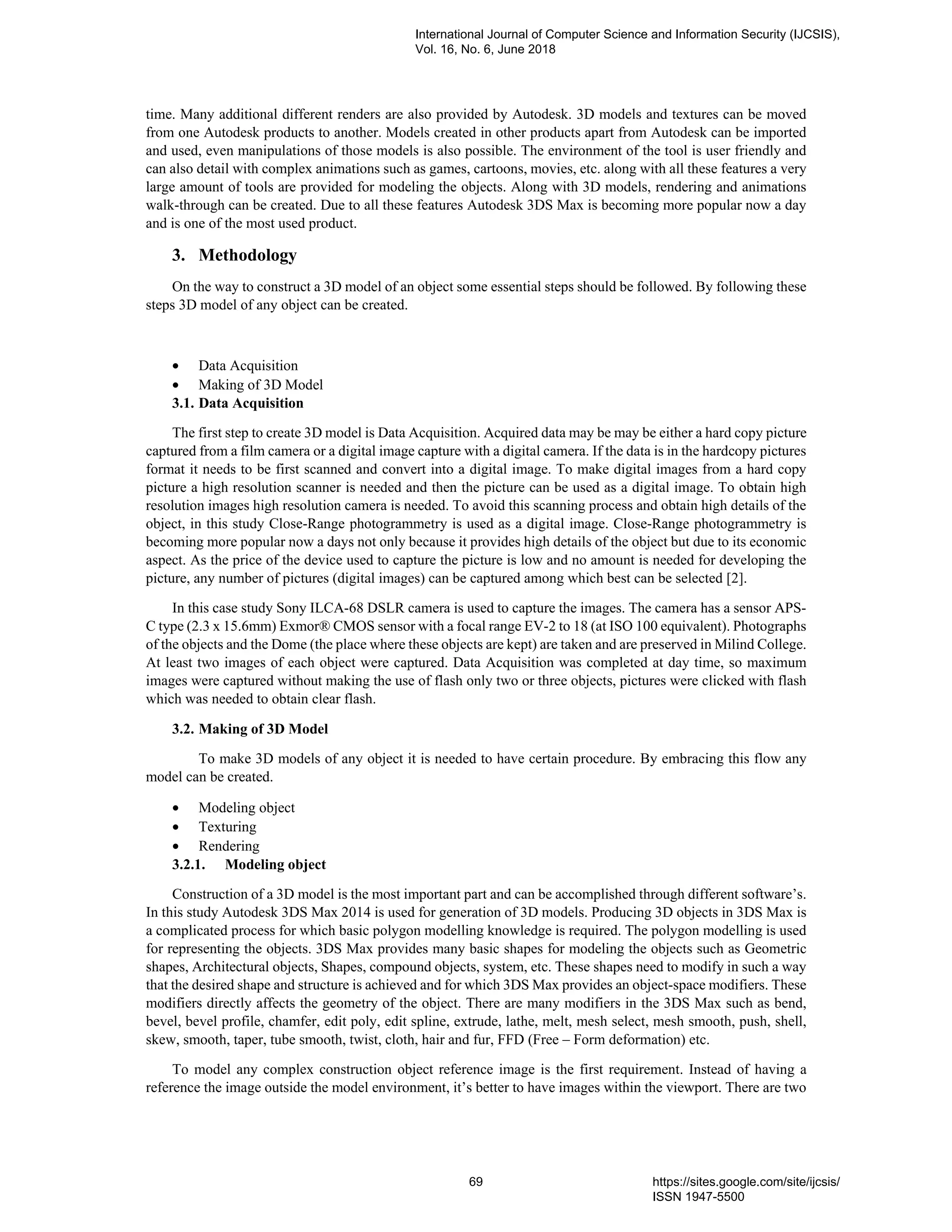 time. Many additional different renders are also provided by Autodesk. 3D models and textures can be moved
from one Autodesk products to another. Models created in other products apart from Autodesk can be imported
and used, even manipulations of those models is also possible. The environment of the tool is user friendly and
can also detail with complex animations such as games, cartoons, movies, etc. along with all these features a very
large amount of tools are provided for modeling the objects. Along with 3D models, rendering and animations
walk-through can be created. Due to all these features Autodesk 3DS Max is becoming more popular now a day
and is one of the most used product.
3. Methodology
On the way to construct a 3D model of an object some essential steps should be followed. By following these
steps 3D model of any object can be created.
• Data Acquisition
• Making of 3D Model
3.1. Data Acquisition
The first step to create 3D model is Data Acquisition. Acquired data may be may be either a hard copy picture
captured from a film camera or a digital image capture with a digital camera. If the data is in the hardcopy pictures
format it needs to be first scanned and convert into a digital image. To make digital images from a hard copy
picture a high resolution scanner is needed and then the picture can be used as a digital image. To obtain high
resolution images high resolution camera is needed. To avoid this scanning process and obtain high details of the
object, in this study Close-Range photogrammetry is used as a digital image. Close-Range photogrammetry is
becoming more popular now a days not only because it provides high details of the object but due to its economic
aspect. As the price of the device used to capture the picture is low and no amount is needed for developing the
picture, any number of pictures (digital images) can be captured among which best can be selected [2].
In this case study Sony ILCA-68 DSLR camera is used to capture the images. The camera has a sensor APS-
C type (2.3 x 15.6mm) Exmor® CMOS sensor with a focal range EV-2 to 18 (at ISO 100 equivalent). Photographs
of the objects and the Dome (the place where these objects are kept) are taken and are preserved in Milind College.
At least two images of each object were captured. Data Acquisition was completed at day time, so maximum
images were captured without making the use of flash only two or three objects, pictures were clicked with flash
which was needed to obtain clear flash.
3.2. Making of 3D Model
To make 3D models of any object it is needed to have certain procedure. By embracing this flow any
model can be created.
• Modeling object
• Texturing
• Rendering
3.2.1. Modeling object
Construction of a 3D model is the most important part and can be accomplished through different software’s.
In this study Autodesk 3DS Max 2014 is used for generation of 3D models. Producing 3D objects in 3DS Max is
a complicated process for which basic polygon modelling knowledge is required. The polygon modelling is used
for representing the objects. 3DS Max provides many basic shapes for modeling the objects such as Geometric
shapes, Architectural objects, Shapes, compound objects, system, etc. These shapes need to modify in such a way
that the desired shape and structure is achieved and for which 3DS Max provides an object-space modifiers. These
modifiers directly affects the geometry of the object. There are many modifiers in the 3DS Max such as bend,
bevel, bevel profile, chamfer, edit poly, edit spline, extrude, lathe, melt, mesh select, mesh smooth, push, shell,
skew, smooth, taper, tube smooth, twist, cloth, hair and fur, FFD (Free – Form deformation) etc.
To model any complex construction object reference image is the first requirement. Instead of having a
reference the image outside the model environment, it’s better to have images within the viewport. There are two
International Journal of Computer Science and Information Security (IJCSIS),
Vol. 16, No. 6, June 2018
69 https://sites.google.com/site/ijcsis/
ISSN 1947-5500
 