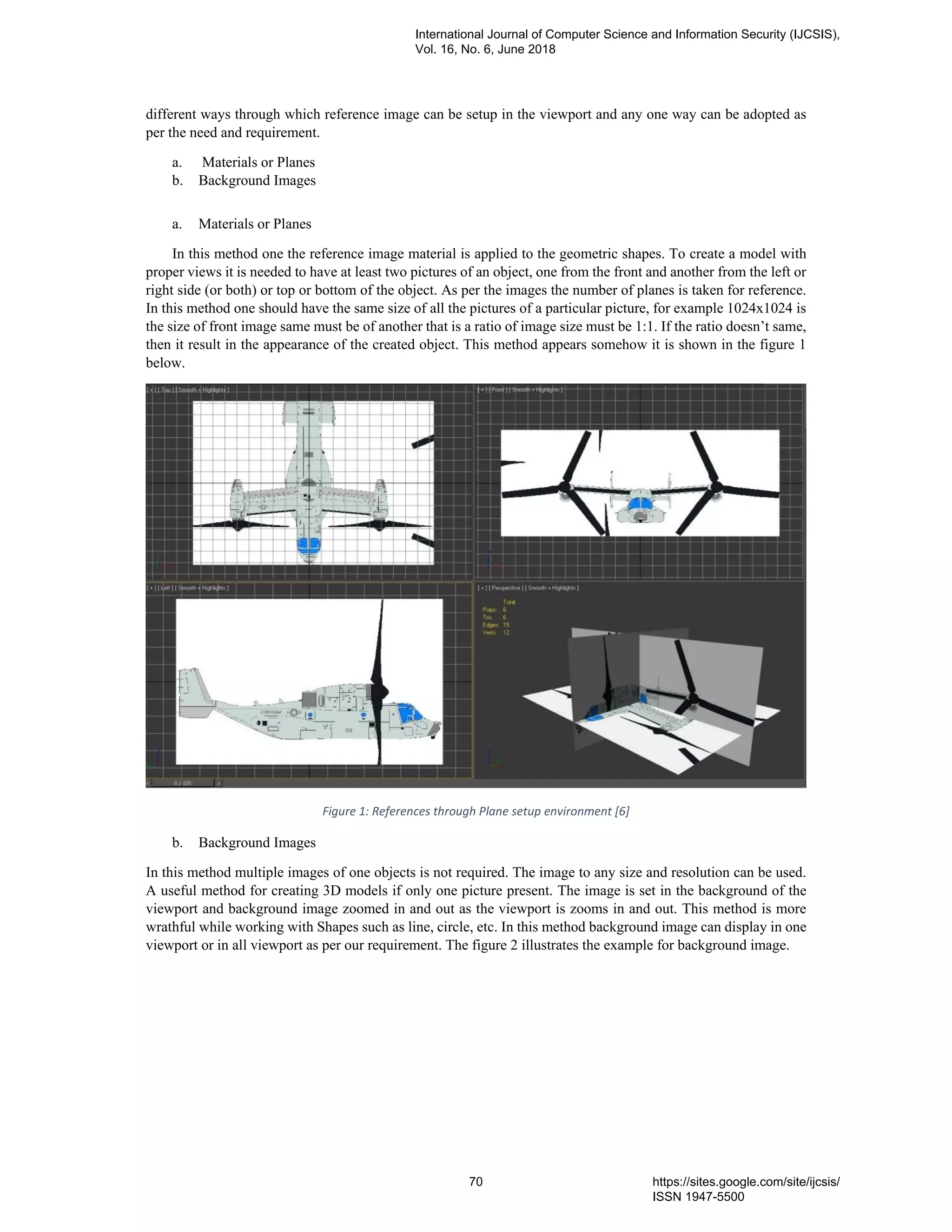 different ways through which reference image can be setup in the viewport and any one way can be adopted as
per the need and requirement.
a. Materials or Planes
b. Background Images
a. Materials or Planes
In this method one the reference image material is applied to the geometric shapes. To create a model with
proper views it is needed to have at least two pictures of an object, one from the front and another from the left or
right side (or both) or top or bottom of the object. As per the images the number of planes is taken for reference.
In this method one should have the same size of all the pictures of a particular picture, for example 1024x1024 is
the size of front image same must be of another that is a ratio of image size must be 1:1. If the ratio doesn’t same,
then it result in the appearance of the created object. This method appears somehow it is shown in the figure 1
below.
Figure 1: References through Plane setup environment [6]
b. Background Images
In this method multiple images of one objects is not required. The image to any size and resolution can be used.
A useful method for creating 3D models if only one picture present. The image is set in the background of the
viewport and background image zoomed in and out as the viewport is zooms in and out. This method is more
wrathful while working with Shapes such as line, circle, etc. In this method background image can display in one
viewport or in all viewport as per our requirement. The figure 2 illustrates the example for background image.
International Journal of Computer Science and Information Security (IJCSIS),
Vol. 16, No. 6, June 2018
70 https://sites.google.com/site/ijcsis/
ISSN 1947-5500
 