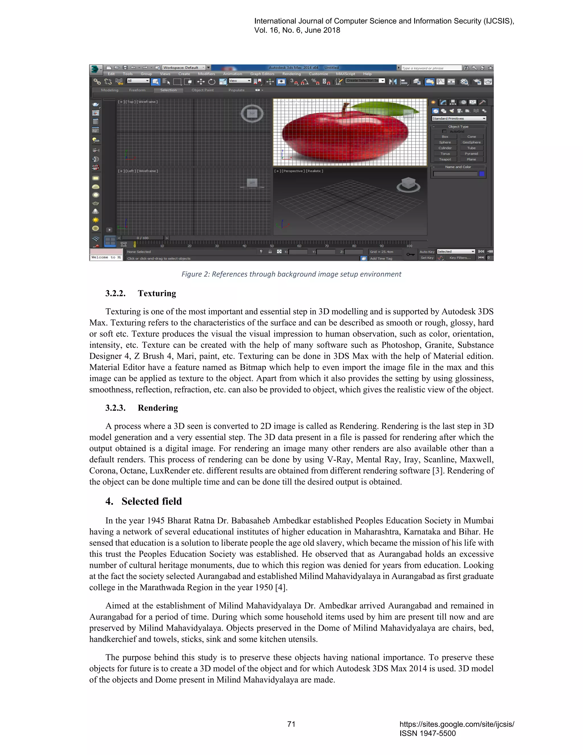 Figure 2: References through background image setup environment
3.2.2. Texturing
Texturing is one of the most important and essential step in 3D modelling and is supported by Autodesk 3DS
Max. Texturing refers to the characteristics of the surface and can be described as smooth or rough, glossy, hard
or soft etc. Texture produces the visual the visual impression to human observation, such as color, orientation,
intensity, etc. Texture can be created with the help of many software such as Photoshop, Granite, Substance
Designer 4, Z Brush 4, Mari, paint, etc. Texturing can be done in 3DS Max with the help of Material edition.
Material Editor have a feature named as Bitmap which help to even import the image file in the max and this
image can be applied as texture to the object. Apart from which it also provides the setting by using glossiness,
smoothness, reflection, refraction, etc. can also be provided to object, which gives the realistic view of the object.
3.2.3. Rendering
A process where a 3D seen is converted to 2D image is called as Rendering. Rendering is the last step in 3D
model generation and a very essential step. The 3D data present in a file is passed for rendering after which the
output obtained is a digital image. For rendering an image many other renders are also available other than a
default renders. This process of rendering can be done by using V-Ray, Mental Ray, Iray, Scanline, Maxwell,
Corona, Octane, LuxRender etc. different results are obtained from different rendering software [3]. Rendering of
the object can be done multiple time and can be done till the desired output is obtained.
4. Selected field
In the year 1945 Bharat Ratna Dr. Babasaheb Ambedkar established Peoples Education Society in Mumbai
having a network of several educational institutes of higher education in Maharashtra, Karnataka and Bihar. He
sensed that education is a solution to liberate people the age old slavery, which became the mission of his life with
this trust the Peoples Education Society was established. He observed that as Aurangabad holds an excessive
number of cultural heritage monuments, due to which this region was denied for years from education. Looking
at the fact the society selected Aurangabad and established Milind Mahavidyalaya in Aurangabad as first graduate
college in the Marathwada Region in the year 1950 [4].
Aimed at the establishment of Milind Mahavidyalaya Dr. Ambedkar arrived Aurangabad and remained in
Aurangabad for a period of time. During which some household items used by him are present till now and are
preserved by Milind Mahavidyalaya. Objects preserved in the Dome of Milind Mahavidyalaya are chairs, bed,
handkerchief and towels, sticks, sink and some kitchen utensils.
The purpose behind this study is to preserve these objects having national importance. To preserve these
objects for future is to create a 3D model of the object and for which Autodesk 3DS Max 2014 is used. 3D model
of the objects and Dome present in Milind Mahavidyalaya are made.
International Journal of Computer Science and Information Security (IJCSIS),
Vol. 16, No. 6, June 2018
71 https://sites.google.com/site/ijcsis/
ISSN 1947-5500
 