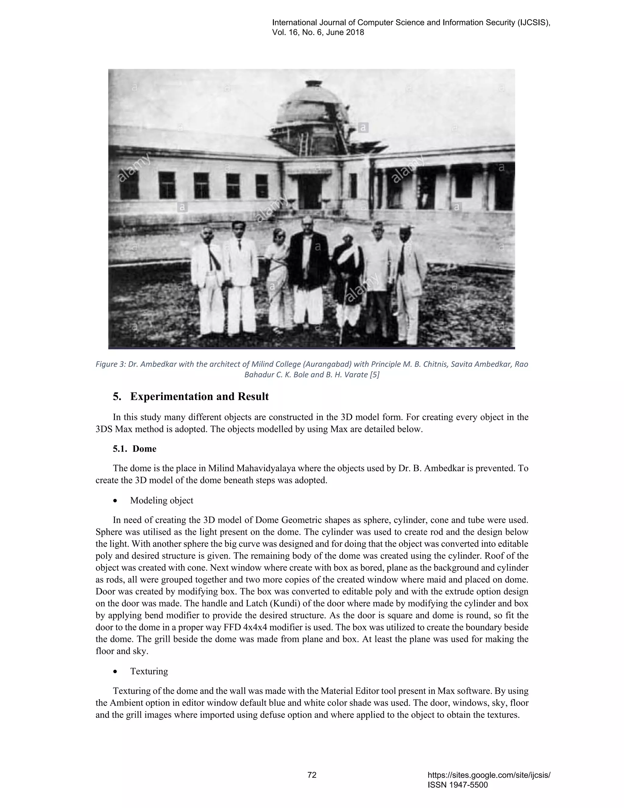 Figure 3: Dr. Ambedkar with the architect of Milind College (Aurangabad) with Principle M. B. Chitnis, Savita Ambedkar, Rao
Bahadur C. K. Bole and B. H. Varate [5]
5. Experimentation and Result
In this study many different objects are constructed in the 3D model form. For creating every object in the
3DS Max method is adopted. The objects modelled by using Max are detailed below.
5.1. Dome
The dome is the place in Milind Mahavidyalaya where the objects used by Dr. B. Ambedkar is prevented. To
create the 3D model of the dome beneath steps was adopted.
• Modeling object
In need of creating the 3D model of Dome Geometric shapes as sphere, cylinder, cone and tube were used.
Sphere was utilised as the light present on the dome. The cylinder was used to create rod and the design below
the light. With another sphere the big curve was designed and for doing that the object was converted into editable
poly and desired structure is given. The remaining body of the dome was created using the cylinder. Roof of the
object was created with cone. Next window where create with box as bored, plane as the background and cylinder
as rods, all were grouped together and two more copies of the created window where maid and placed on dome.
Door was created by modifying box. The box was converted to editable poly and with the extrude option design
on the door was made. The handle and Latch (Kundi) of the door where made by modifying the cylinder and box
by applying bend modifier to provide the desired structure. As the door is square and dome is round, so fit the
door to the dome in a proper way FFD 4x4x4 modifier is used. The box was utilized to create the boundary beside
the dome. The grill beside the dome was made from plane and box. At least the plane was used for making the
floor and sky.
• Texturing
Texturing of the dome and the wall was made with the Material Editor tool present in Max software. By using
the Ambient option in editor window default blue and white color shade was used. The door, windows, sky, floor
and the grill images where imported using defuse option and where applied to the object to obtain the textures.
International Journal of Computer Science and Information Security (IJCSIS),
Vol. 16, No. 6, June 2018
72 https://sites.google.com/site/ijcsis/
ISSN 1947-5500
 