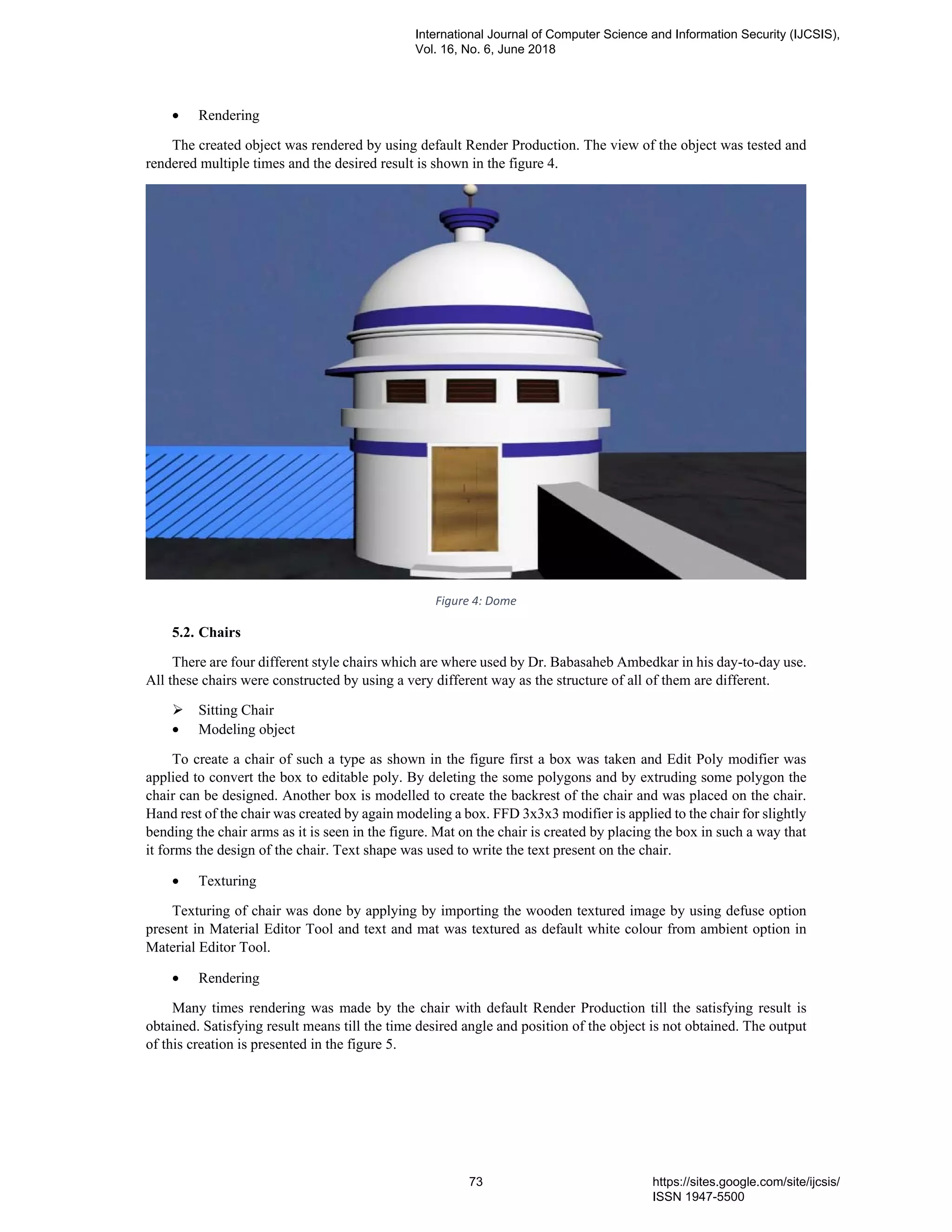 • Rendering
The created object was rendered by using default Render Production. The view of the object was tested and
rendered multiple times and the desired result is shown in the figure 4.
Figure 4: Dome
5.2. Chairs
There are four different style chairs which are where used by Dr. Babasaheb Ambedkar in his day-to-day use.
All these chairs were constructed by using a very different way as the structure of all of them are different.
Sitting Chair
• Modeling object
To create a chair of such a type as shown in the figure first a box was taken and Edit Poly modifier was
applied to convert the box to editable poly. By deleting the some polygons and by extruding some polygon the
chair can be designed. Another box is modelled to create the backrest of the chair and was placed on the chair.
Hand rest of the chair was created by again modeling a box. FFD 3x3x3 modifier is applied to the chair for slightly
bending the chair arms as it is seen in the figure. Mat on the chair is created by placing the box in such a way that
it forms the design of the chair. Text shape was used to write the text present on the chair.
• Texturing
Texturing of chair was done by applying by importing the wooden textured image by using defuse option
present in Material Editor Tool and text and mat was textured as default white colour from ambient option in
Material Editor Tool.
• Rendering
Many times rendering was made by the chair with default Render Production till the satisfying result is
obtained. Satisfying result means till the time desired angle and position of the object is not obtained. The output
of this creation is presented in the figure 5.
International Journal of Computer Science and Information Security (IJCSIS),
Vol. 16, No. 6, June 2018
73 https://sites.google.com/site/ijcsis/
ISSN 1947-5500
 