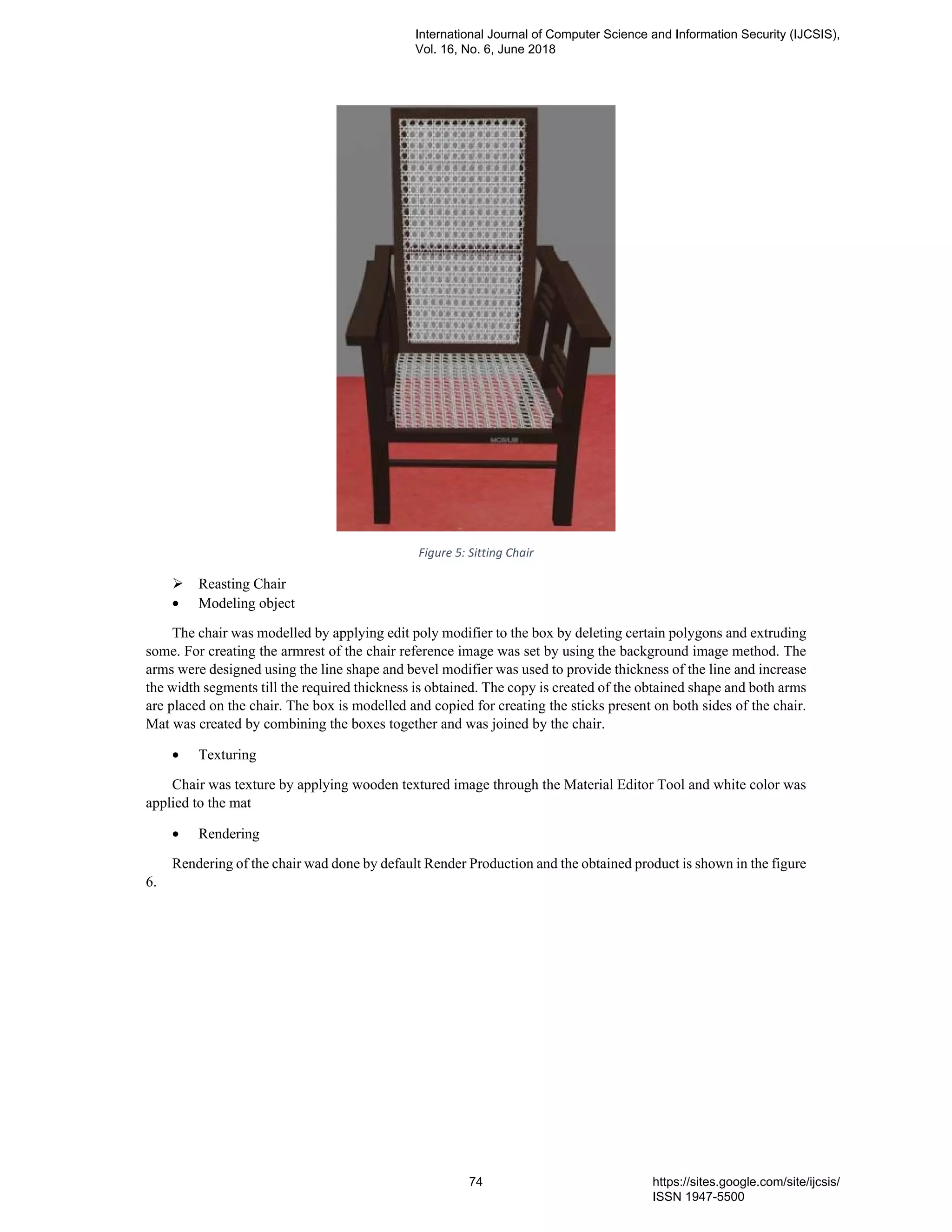 Figure 5: Sitting Chair
Reasting Chair
• Modeling object
The chair was modelled by applying edit poly modifier to the box by deleting certain polygons and extruding
some. For creating the armrest of the chair reference image was set by using the background image method. The
arms were designed using the line shape and bevel modifier was used to provide thickness of the line and increase
the width segments till the required thickness is obtained. The copy is created of the obtained shape and both arms
are placed on the chair. The box is modelled and copied for creating the sticks present on both sides of the chair.
Mat was created by combining the boxes together and was joined by the chair.
• Texturing
Chair was texture by applying wooden textured image through the Material Editor Tool and white color was
applied to the mat
• Rendering
Rendering of the chair wad done by default Render Production and the obtained product is shown in the figure
6.
International Journal of Computer Science and Information Security (IJCSIS),
Vol. 16, No. 6, June 2018
74 https://sites.google.com/site/ijcsis/
ISSN 1947-5500
 