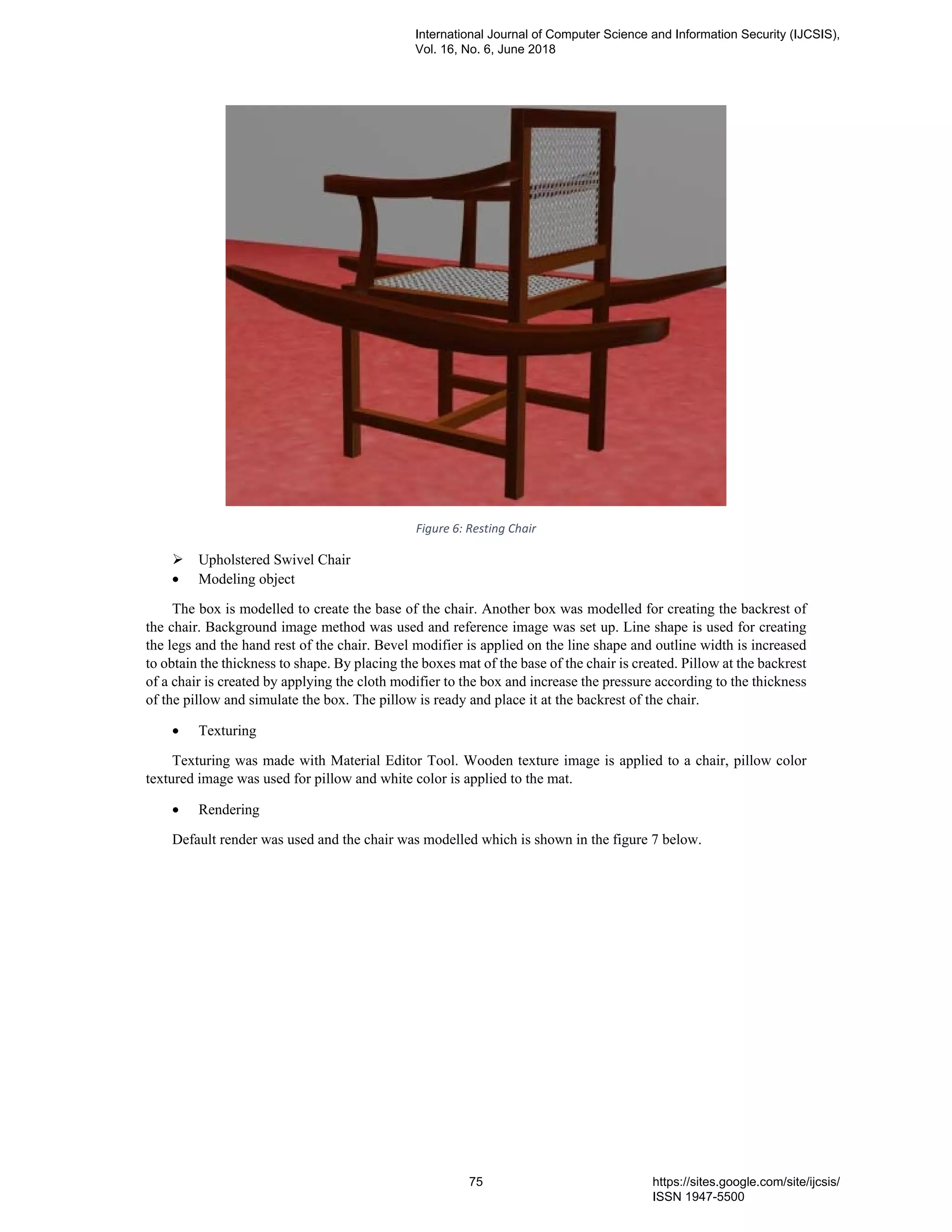 Figure 6: Resting Chair
Upholstered Swivel Chair
• Modeling object
The box is modelled to create the base of the chair. Another box was modelled for creating the backrest of
the chair. Background image method was used and reference image was set up. Line shape is used for creating
the legs and the hand rest of the chair. Bevel modifier is applied on the line shape and outline width is increased
to obtain the thickness to shape. By placing the boxes mat of the base of the chair is created. Pillow at the backrest
of a chair is created by applying the cloth modifier to the box and increase the pressure according to the thickness
of the pillow and simulate the box. The pillow is ready and place it at the backrest of the chair.
• Texturing
Texturing was made with Material Editor Tool. Wooden texture image is applied to a chair, pillow color
textured image was used for pillow and white color is applied to the mat.
• Rendering
Default render was used and the chair was modelled which is shown in the figure 7 below.
International Journal of Computer Science and Information Security (IJCSIS),
Vol. 16, No. 6, June 2018
75 https://sites.google.com/site/ijcsis/
ISSN 1947-5500
 