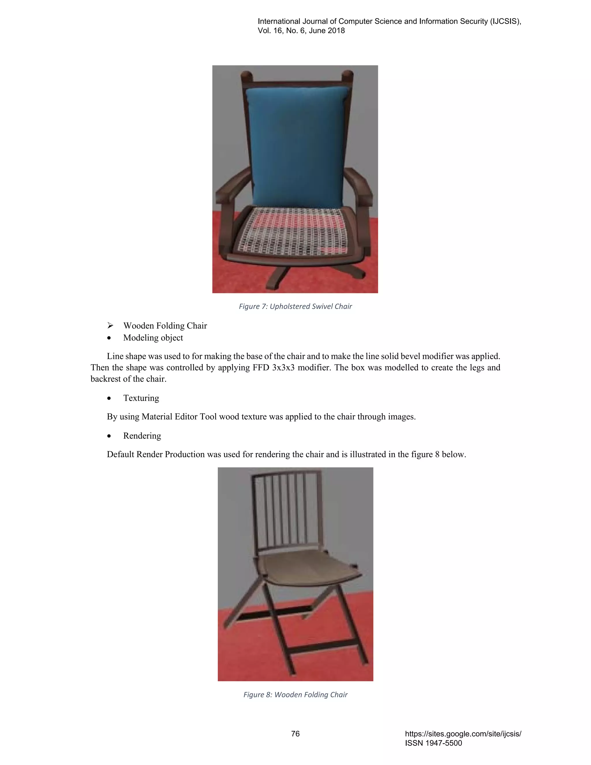 Figure 7: Upholstered Swivel Chair
Wooden Folding Chair
• Modeling object
Line shape was used to for making the base of the chair and to make the line solid bevel modifier was applied.
Then the shape was controlled by applying FFD 3x3x3 modifier. The box was modelled to create the legs and
backrest of the chair.
• Texturing
By using Material Editor Tool wood texture was applied to the chair through images.
• Rendering
Default Render Production was used for rendering the chair and is illustrated in the figure 8 below.
Figure 8: Wooden Folding Chair
International Journal of Computer Science and Information Security (IJCSIS),
Vol. 16, No. 6, June 2018
76 https://sites.google.com/site/ijcsis/
ISSN 1947-5500
 
