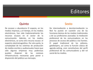 Editores
Quinto
De escasez a abundancia El espacio, en los
medios impresos, y el tiempo, en los medios
electrónicos, han sido tradicionalmente los
recursos escasos en el sector de la
comunicación. Además, en los medios
electrónicos, se suma otro recurso escaso: el
espectro electromagnético. Por otra parte, la
complejidad de los sistemas de producción
de medios escritos y audiovisuales hacen que
sólo algunas empresas muy poderosas
puedan disponer de las costosas
infraestructuras necesarias para poner a
disposición del público sus mensajes.
Sexto
De intermediación a desintermediación La
Red ha puesto en cuestión una de las
funciones básicas de los medios tradicionales
y de sus profesiones asociadas: la mediación
profesional de los comunicadores en los
procesos de acceso del público a las fuentes.
El papel tradicional de los editores,
gatekeepers, así como la función clásica de
agenda-setting, eran constitutivos del perfil
profesional de los comunicadores y del rol
social de los medios.
 