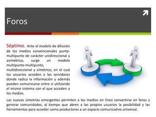 
Séptimo. Ante el modelo de difusión
de los medios convencionales punto-
multipunto de carácter unidireccional y
asimétrico, surge un modelo
multipunto-multipunto,
multidireccional y simétrico, en el cual
los usuarios acceden a los servidores
donde radica la información y además
pueden comunicarse entre sí utilizando
el mismo sistema con el que acceden a
los medios.
Las nuevas simetrías emergentes permiten a los medios en línea convertirse en foros y
generar comunidades, al tiempo que abren a los propios usuarios la posibilidad y las
herramientas para acceder como productores a un espacio comunicativo universal.
Foros
 