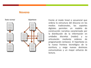 Noveno
Frente al modo lineal o secuencial que
ordena la estructura del discurso en los
medios tradicionales, los soportes
digitales permiten un modelo de
construcción narrativa caracterizado por
la distribución de la información en
unidades discretas (nodos) y su
articulación mediante ordenes de
programación (enlaces). El hipertexto es
la nueva frontera tecnológica de la
escritura, y exige nuevas destrezas
comunicativas y un mayor esfuerzo de
lectura.
 