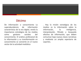 Décimo
De información a conocimiento La
superabundancia de información
característica de la era digital, revela la
importancia estratégica de los medios
como gestores sociales del
conocimiento. El análisis profesional de
la información y su transformación en
conocimiento se convierte en el nuevo
vector de la actividad mediática
. Hoy la misión estratégica de los
medios es la información sobre la
información, la inteligencia,
interpretación, filtrado y búsqueda
efectiva de información, que deben
comunicar bajo nuevas claves narrativas
y mediante un amplio repertorio de
soportes.
 