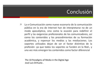 Conclusión
 La e-Comunicación como nuevo escenario de la comunicación
pública en la era de Internet han de interpretarse no de un
modo apocalíptico, sino como la ocasión para redefinir el
perfil y las exigencias profesionales de los comunicadores, así
como los contenidos y los procedimientos de su formación
académica, y repensar los medios y las mediaciones. Los
soportes utilizados dejan de ser el factor distintivo de la
profesión -ya que todos los soportes se funden en la Red-, y
una vez más emergen los contenidos como factor diferencial
The 10 Paradigms of Media in the Digital Age
José Luis Orihuela .
 