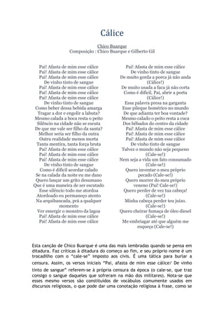 Cálice
Chico Buarque
Composição : Chico Buarque e Gilberto Gil
Pai! Afasta de mim esse cálice
Pai! Afasta de mim esse cálice
Pai! Afasta de mim esse cálice
De vinho tinto de sangue
Pai! Afasta de mim esse cálice
Pai! Afasta de mim esse cálice
Pai! Afasta de mim esse cálice
De vinho tinto de sangue
Como beber dessa bebida amarga
Tragar a dor e engolir a labuta?
Mesmo calada a boca resta o peito
Silêncio na cidade não se escuta
De que me vale ser filho da santa?
Melhor seria ser filho da outra
Outra realidade menos morta
Tanta mentira, tanta força bruta
Pai! Afasta de mim esse cálice
Pai! Afasta de mim esse cálice
Pai! Afasta de mim esse cálice
De vinho tinto de sangue
Como é difícil acordar calado
Se na calada da noite eu me dano
Quero lançar um grito desumano
Que é uma maneira de ser escutado
Esse silêncio todo me atordoa
Atordoado eu permaneço atento
Na arquibancada, prá a qualquer
momento
Ver emergir o monstro da lagoa
Pai! Afasta de mim esse cálice
Pai! Afasta de mim esse cálice
Pai! Afasta de mim esse cálice
De vinho tinto de sangue
De muito gorda a porca já não anda
(Cálice!)
De muito usada a faca já não corta
Como é difícil, Pai, abrir a porta
(Cálice!)
Essa palavra presa na garganta
Esse pileque homérico no mundo
De que adianta ter boa vontade?
Mesmo calado o peito resta a cuca
Dos bêbados do centro da cidade
Pai! Afasta de mim esse cálice
Pai! Afasta de mim esse cálice
Pai! Afasta de mim esse cálice
De vinho tinto de sangue
Talvez o mundo não seja pequeno
(Cale-se!)
Nem seja a vida um fato consumado
(Cale-se!)
Quero inventar o meu próprio
pecado (Cale-se!)
Quero morrer do meu próprio
veneno (Pai! Cale-se!)
Quero perder de vez tua cabeça!
(Cale-se!)
Minha cabeça perder teu juízo.
(Cale-se!)
Quero cheirar fumaça de óleo diesel
(Cale-se!)
Me embriagar até que alguém me
esqueça (Cale-se!)
Esta canção de Chico Buarque é uma das mais lembradas quando se pensa em
ditadura. Faz críticas à ditadura do começo ao fim, e seu próprio nome é um
trocadilho com o “cale-se” imposto aos civis. É uma tática para burlar a
censura. Assim, os versos iniciais “Pai, afasta de mim esse cálice/ De vinho
tinto de sangue” referem-se à própria censura da época (o cale-se, que traz
consigo o sangue daqueles que sofreram na mão dos militares). Nota-se que
esses mesmo versos são constituídos de vocábulos comumente usados em
discursos religiosos, o que pode dar uma conotação religiosa à frase, como se
 