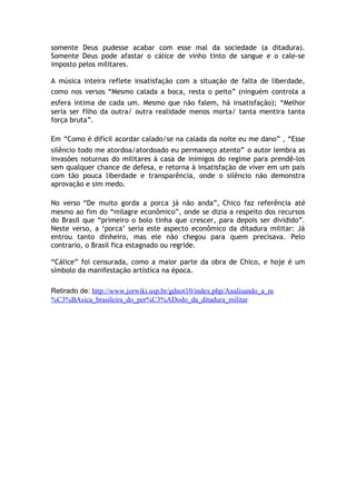 somente Deus pudesse acabar com esse mal da sociedade (a ditadura).
Somente Deus pode afastar o cálice de vinho tinto de sangue e o cale-se
imposto pelos militares.
A música inteira reflete insatisfação com a situação de falta de liberdade,
como nos versos “Mesmo calada a boca, resta o peito” (ninguém controla a
esfera íntima de cada um. Mesmo que não falem, há insatisfação); “Melhor
seria ser filho da outra/ outra realidade menos morta/ tanta mentira tanta
força bruta”.
Em “Como é difícil acordar calado/se na calada da noite eu me dano” , “Esse
silêncio todo me atordoa/atordoado eu permaneço atento” o autor lembra as
invasões noturnas do militares à casa de inimigos do regime para prendê-los
sem qualquer chance de defesa, e retorna à insatisfação de viver em um país
com tão pouca liberdade e transparência, onde o silêncio não demonstra
aprovação e sim medo.
No verso “De muito gorda a porca já não anda”, Chico faz referência até
mesmo ao fim do “milagre econômico”, onde se dizia a respeito dos recursos
do Brasil que “primeiro o bolo tinha que crescer, para depois ser dividido”.
Neste verso, a ‘porca’ seria este aspecto econômico da ditadura militar: Já
entrou tanto dinheiro, mas ele não chegou para quem precisava. Pelo
contrario, o Brasil fica estagnado ou regride.
“Cálice” foi censurada, como a maior parte da obra de Chico, e hoje é um
símbolo da manifestação artística na época.
Retirado de: http://www.jorwiki.usp.br/gdnot10/index.php/Analisando_a_m
%C3%BAsica_brasileira_do_per%C3%ADodo_da_ditadura_militar
 