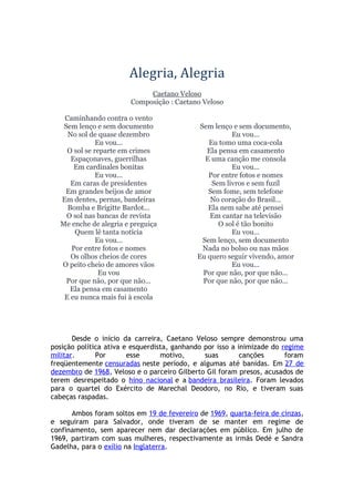 Alegria, Alegria
Caetano Veloso
Composição : Caetano Veloso
Caminhando contra o vento
Sem lenço e sem documento
No sol de quase dezembro
Eu vou...
O sol se reparte em crimes
Espaçonaves, guerrilhas
Em cardinales bonitas
Eu vou...
Em caras de presidentes
Em grandes beijos de amor
Em dentes, pernas, bandeiras
Bomba e Brigitte Bardot...
O sol nas bancas de revista
Me enche de alegria e preguiça
Quem lê tanta notícia
Eu vou...
Por entre fotos e nomes
Os olhos cheios de cores
O peito cheio de amores vãos
Eu vou
Por que não, por que não...
Ela pensa em casamento
E eu nunca mais fui à escola
Sem lenço e sem documento,
Eu vou...
Eu tomo uma coca-cola
Ela pensa em casamento
E uma canção me consola
Eu vou...
Por entre fotos e nomes
Sem livros e sem fuzil
Sem fome, sem telefone
No coração do Brasil...
Ela nem sabe até pensei
Em cantar na televisão
O sol é tão bonito
Eu vou...
Sem lenço, sem documento
Nada no bolso ou nas mãos
Eu quero seguir vivendo, amor
Eu vou...
Por que não, por que não...
Por que não, por que não...
Desde o início da carreira, Caetano Veloso sempre demonstrou uma
posição política ativa e esquerdista, ganhando por isso a inimizade do regime
militar. Por esse motivo, suas canções foram
freqüentemente censuradas neste período, e algumas até banidas. Em 27 de
dezembro de 1968, Veloso e o parceiro Gilberto Gil foram presos, acusados de
terem desrespeitado o hino nacional e a bandeira brasileira. Foram levados
para o quartel do Exército de Marechal Deodoro, no Rio, e tiveram suas
cabeças raspadas.
Ambos foram soltos em 19 de fevereiro de 1969, quarta-feira de cinzas,
e seguiram para Salvador, onde tiveram de se manter em regime de
confinamento, sem aparecer nem dar declarações em público. Em julho de
1969, partiram com suas mulheres, respectivamente as irmãs Dedé e Sandra
Gadelha, para o exílio na Inglaterra.
 