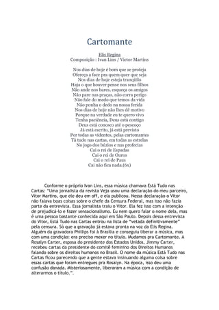 Cartomante
Elis Regina
Composição : Ivan Lins / Victor Martins
Nos dias de hoje é bom que se proteja
Ofereça a face pra quem quer que seja
Nos dias de hoje esteja tranqüilo
Haja o que houver pense nos seus filhos
Não ande nos bares, esqueça os amigos
Não pare nas praças, não corra perigo
Não fale do medo que temos da vida
Não ponha o dedo na nossa ferida
Nos dias de hoje não lhes dê motivo
Porque na verdade eu te quero vivo
Tenha paciência, Deus está contigo
Deus está conosco até o pescoço
Já está escrito, já está previsto
Por todas as videntes, pelas cartomantes
Tá tudo nas cartas, em todas as estrelas
No jogo dos búzios e nas profecias
Cai o rei de Espadas
Cai o rei de Ouros
Cai o rei de Paus
Cai não fica nada.(6x)
Conforme o próprio Ivan Lins, essa música chamava Está Tudo nas
Cartas: “Uma jornalista da revista Veja usou uma declaração do meu parceiro,
Vitor Martins, que ele deu em off, e ela publicou. Nessa declaração o Vitor
não falava boas coisas sobre o chefe da Censura Federal, mas isso não fazia
parte da entrevista. Essa jornalista traiu o Vitor. Ela fez isso com a intenção
de prejudicá-lo e fazer sensacionalismo. Eu nem quero falar o nome dela, mas
é uma pessoa bastante conhecida aqui em São Paulo. Depois dessa entrevista
do Vitor, Está Tudo nas Cartas entrou na lista de “vetada definitivamente”
pela censura. Só que a gravação já estava pronta na voz da Elis Regina.
Alguém da gravadora Phillips foi à Brasília e conseguiu liberar a música, mas
com uma condição: era preciso mexer no título. Mudamos pra Cartomante. A
Rosalyn Carter, esposa do presidente dos Estados Unidos, Jimmy Carter,
recebeu cartas da presidente do comitê feminino dos Direitos Humanos
falando sobre os direitos humanos no Brasil. O nome da música Está Tudo nas
Cartas ficou parecendo que a gente estava insinuando alguma coisa sobre
essas cartas que foram entregues pra Rosalyn. Na época, isso deu uma
confusão danada. Misteriosamente, liberaram a música com a condição de
alterarmos o título.”.
 