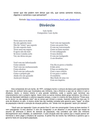 temer que não podem nem deixar que nós, que somos somente músicos,
digamos e cantemos o que pensamos??
Retirado: http://www.latinoamericano.jor.br/musica_brasil_mpb_ditadura.html
Divórcio
Luiz Ayrão
Compositor: Luiz Ayrão
Treze anos eu te aturo
Eu não agüento mais
Não há "cristo" que suporte
Eu não suporto mais
Treze anos me seguro
E agora não dá mais
Se treze é minha sorte
Vai, me deixa em paz
Você vem me infernizando
Como satanás
Você vem me enclausurando
Como alcatraz
Você vem me sufocando
Como o próprio gás
Ainda vive me gozando
Assim já é demais
Você vem me tapeando
Como um pente-fino
E vem me conversando
Como ao bom menino
E vem subjugando
O meu destino
E vem me instigando
A um desatino
Um dia eu perco a timidez
E falo sério
E faço as minhas leis
Com o meu critério
E vou para o xadrez
O cemitério
Mas findo de uma vez
Com seu império.
Esta composição de Luiz Ayrão, de 1977, conseguiu burlar a censura da época pois aparentemente
não trata de nenhum tema que incomodava aos militares, mas o Divórcio a que ele se refere é com a
ditadura. Assim, a música inteira é uma grande metáfora, onde o sujeito quer terminar seu
relacionamento com o próprio regime. Assim como as outras músicas deste grupo temático, há crítica à
falta de liberdade individual e coletiva naqueles tempos, e esse é o motivo do falso divórcio.”Treze anos
eu te aturo/ eu não agüento mais” são os versos que iniciam a canção, fazendo referência clara aos 13
anos de ditadura no país. A música ainda fala das medidas tomadas pelo governo para “tapar” os olhos
da população e desviar a atenção da situação política, em “Ainda vive me gozando/ assim já é demais”.
“Você vem me tapeando/ Como um pente-fino/ E vem me conversando/ Como ao bom menino/ E
vem subjugando/ O meu destino/ E vem me instigando/ A um desatino” é uma estrofe que insiste no
assunto da alienação e desvio de atenção da população, mas considera que além dos militares
desrespeitarem seus cidadãos, os subestimam. E esta situação está tão caótica que a reação parece ser
inevitável e deve pegar a ditadura de surpresa. O pente-fino do trecho faz referência à peneira que o
governo fazia em sua própria população.
 