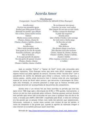 Acorda Amor
Chico Buarque
Composição : Leonel Paiva/Julinho da Adelaide (Chico Buarque)
Acorda amor
Eu tive um pesadelo agora
Sonhei que tinha gente lá fora
Batendo no portão, que aflição
Era a dura, numa muito escura
viatura
Minha nossa santa criatura
Chame, chame, chame lá
Chame, chame o ladrão, chame o
ladrão
Acorda amor
Não é mais pesadelo nada
Tem gente já no vão de escada
Fazendo confusão, que aflição
São os homens
E eu aqui parado de pijama
Eu não gosto de passar vexame
Chame, chame, chame
Chame o ladrão, chame o ladrão
Se eu demorar uns meses
Convém, às vezes, você sofrer
Mas depois de um ano eu não vindo
Ponha a roupa de domingo
E pode me esquecer
Acorda amor
Que o bicho é brabo e não sossega
Se você corre o bicho pega
Se fica não sei não
Atenção
Não demora
Dia desses chega a sua hora
Não discuta à toa não reclame
Clame, chame lá, chame, chame
Chame o ladrão, chame o ladrão,
chame o ladrão
(Não esqueça a escova, o sabonete e
o violão)
Após as canções “Cálice” e “Apesar de Você” terem sido censuradas pelo
sistema repressivo, Chico Buarque achou que seria mais difícil conseguir aprovar
alguma música sua pelos agentes da censura. Escreveu então “Acorda Amor” com o
pseudônimo de Julinho de Adelaide para driblar a censura. Como ele esperava, a
música passou. Julinho ainda escreveria mais 2 músicas antes de uma reportagem
especial do Jornal do Brasil sobre censura, que denunciou o personagem de Chico.
Após esta revelação, os censores passaram a exigir que as músicas enviadas para
aprovação deveriam ser acompanhadas de documentos dos compositores.
Acorda Amor é um retrato fiel aos fatos ocorridos no período que teve seu
ápice entre 1968 (logo após a decretação do AI-05) e 1976 quando, teoricamente, a
tortura já não era mais praticada pelos militares. Diversas pessoas sumiram durante
este período após terem sido arrancadas de suas casas a qualquer hora do dia ou da
noite, e levadas para DOPS e DOI-CODI´s espalhados pelo Brasil. A falta de confiança
era tão grande que as pessoas tinham mais medo dos policiais (que seqüestravam,
torturavam, matavam e, muitas vezes sumiam com corpos) do que de ladrões. A
ironia do compositor é tão grande que, quando os agentes da repressão chegam a
casa chamam-se os ladrões para que sejam socorridos.
Retirado de: http://www.latinoamericano.jor.br/musica_brasil_mpb_ditadura.html
 