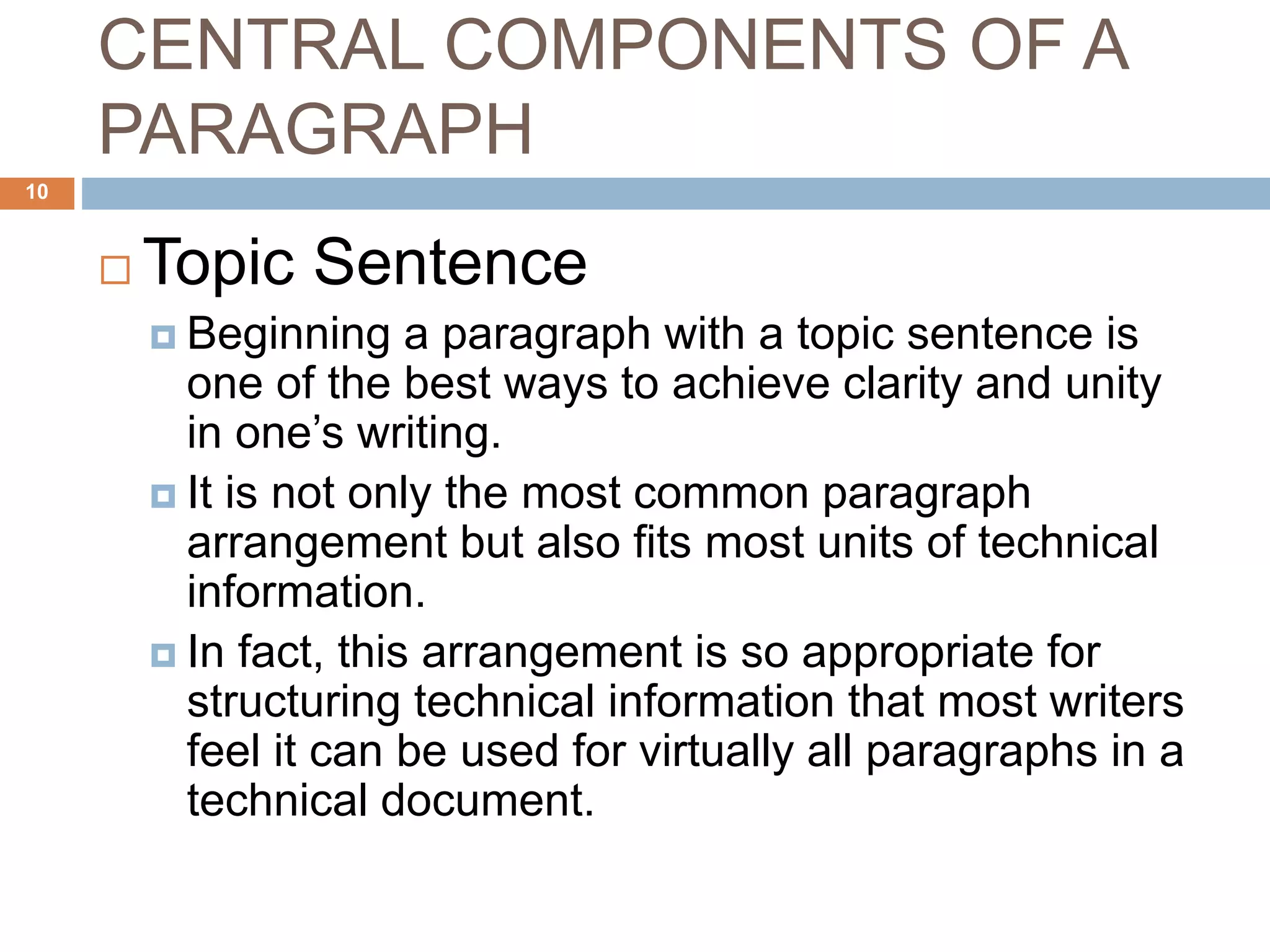 CENTRAL COMPONENTS OF A
PARAGRAPH
 Topic Sentence
 Beginning a paragraph with a topic sentence is
one of the best ways to achieve clarity and unity
in one’s writing.
 It is not only the most common paragraph
arrangement but also fits most units of technical
information.
 In fact, this arrangement is so appropriate for
structuring technical information that most writers
feel it can be used for virtually all paragraphs in a
technical document.
10
 