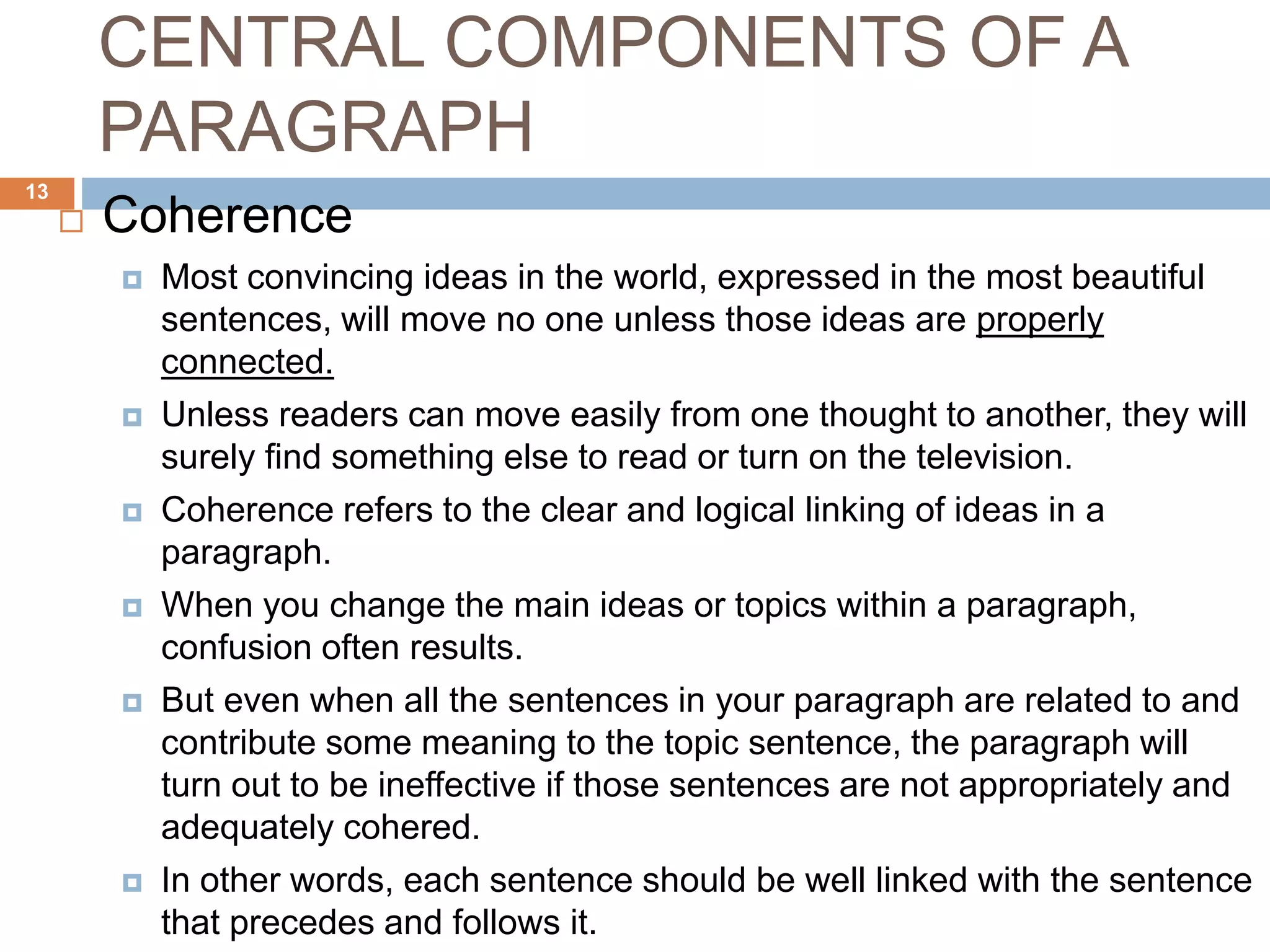 CENTRAL COMPONENTS OF A
PARAGRAPH
 Coherence
 Most convincing ideas in the world, expressed in the most beautiful
sentences, will move no one unless those ideas are properly
connected.
 Unless readers can move easily from one thought to another, they will
surely find something else to read or turn on the television.
 Coherence refers to the clear and logical linking of ideas in a
paragraph.
 When you change the main ideas or topics within a paragraph,
confusion often results.
 But even when all the sentences in your paragraph are related to and
contribute some meaning to the topic sentence, the paragraph will
turn out to be ineffective if those sentences are not appropriately and
adequately cohered.
 In other words, each sentence should be well linked with the sentence
that precedes and follows it.
13
 