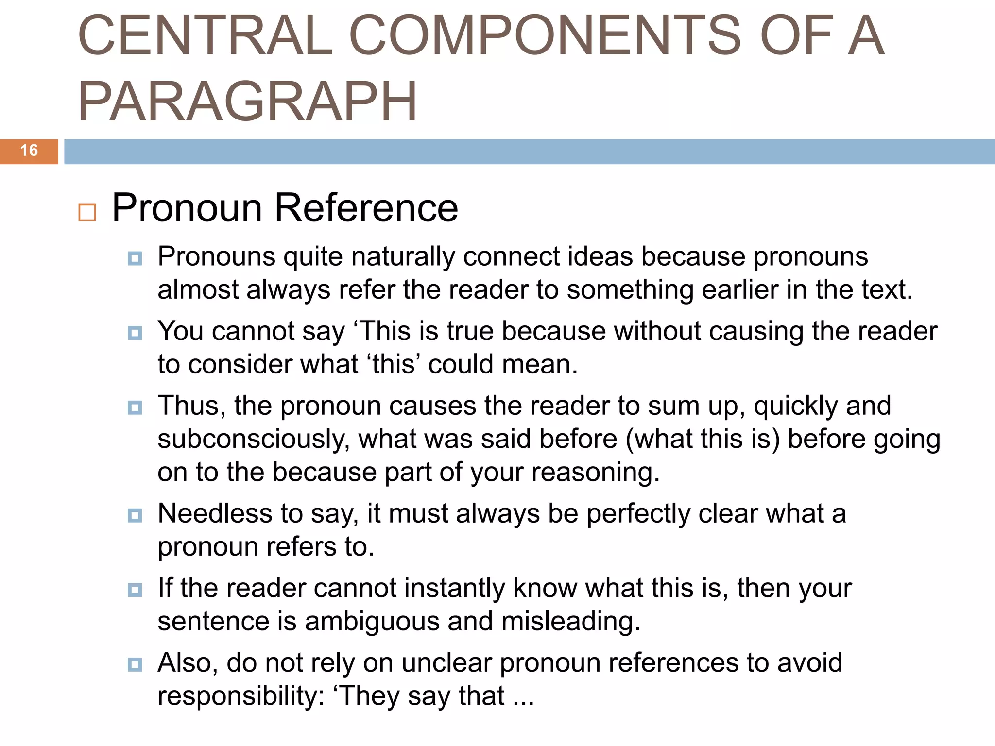 CENTRAL COMPONENTS OF A
PARAGRAPH
 Pronoun Reference
 Pronouns quite naturally connect ideas because pronouns
almost always refer the reader to something earlier in the text.
 You cannot say ‘This is true because without causing the reader
to consider what ‘this’ could mean.
 Thus, the pronoun causes the reader to sum up, quickly and
subconsciously, what was said before (what this is) before going
on to the because part of your reasoning.
 Needless to say, it must always be perfectly clear what a
pronoun refers to.
 If the reader cannot instantly know what this is, then your
sentence is ambiguous and misleading.
 Also, do not rely on unclear pronoun references to avoid
responsibility: ‘They say that ...
16
 