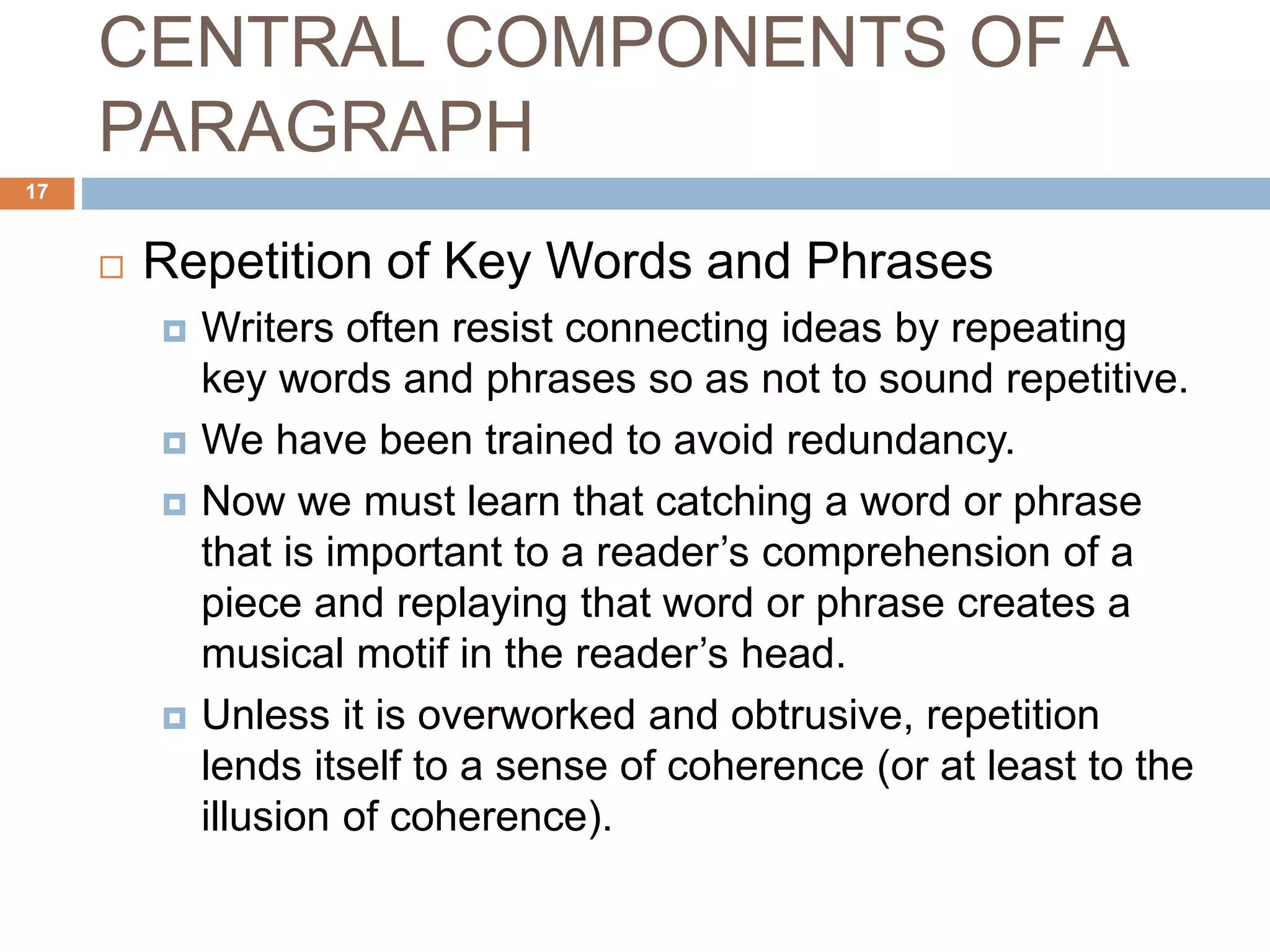 CENTRAL COMPONENTS OF A
PARAGRAPH
 Repetition of Key Words and Phrases
 Writers often resist connecting ideas by repeating
key words and phrases so as not to sound repetitive.
 We have been trained to avoid redundancy.
 Now we must learn that catching a word or phrase
that is important to a reader’s comprehension of a
piece and replaying that word or phrase creates a
musical motif in the reader’s head.
 Unless it is overworked and obtrusive, repetition
lends itself to a sense of coherence (or at least to the
illusion of coherence).
17
 