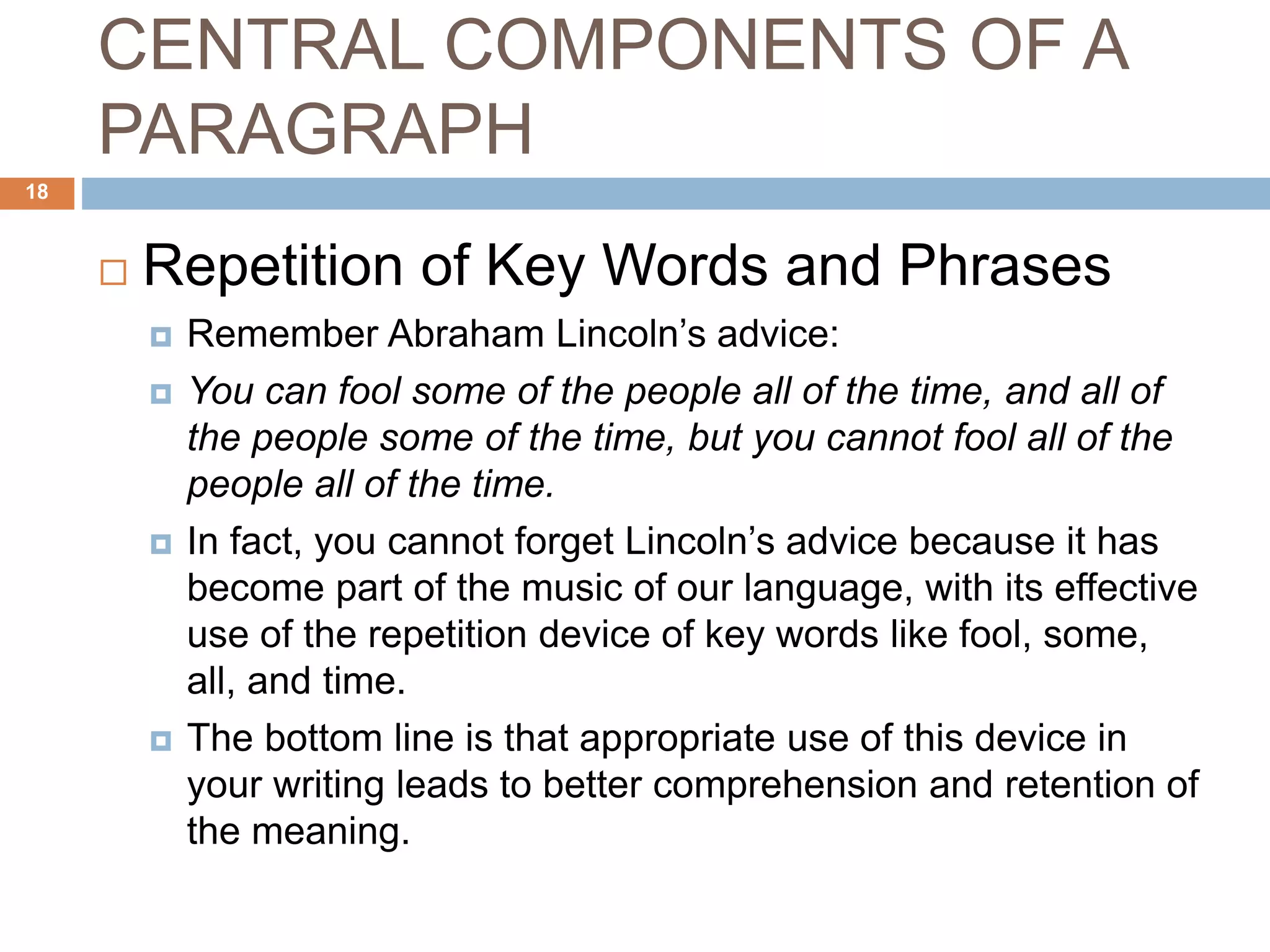 CENTRAL COMPONENTS OF A
PARAGRAPH
 Repetition of Key Words and Phrases
 Remember Abraham Lincoln’s advice:
 You can fool some of the people all of the time, and all of
the people some of the time, but you cannot fool all of the
people all of the time.
 In fact, you cannot forget Lincoln’s advice because it has
become part of the music of our language, with its effective
use of the repetition device of key words like fool, some,
all, and time.
 The bottom line is that appropriate use of this device in
your writing leads to better comprehension and retention of
the meaning.
18
 