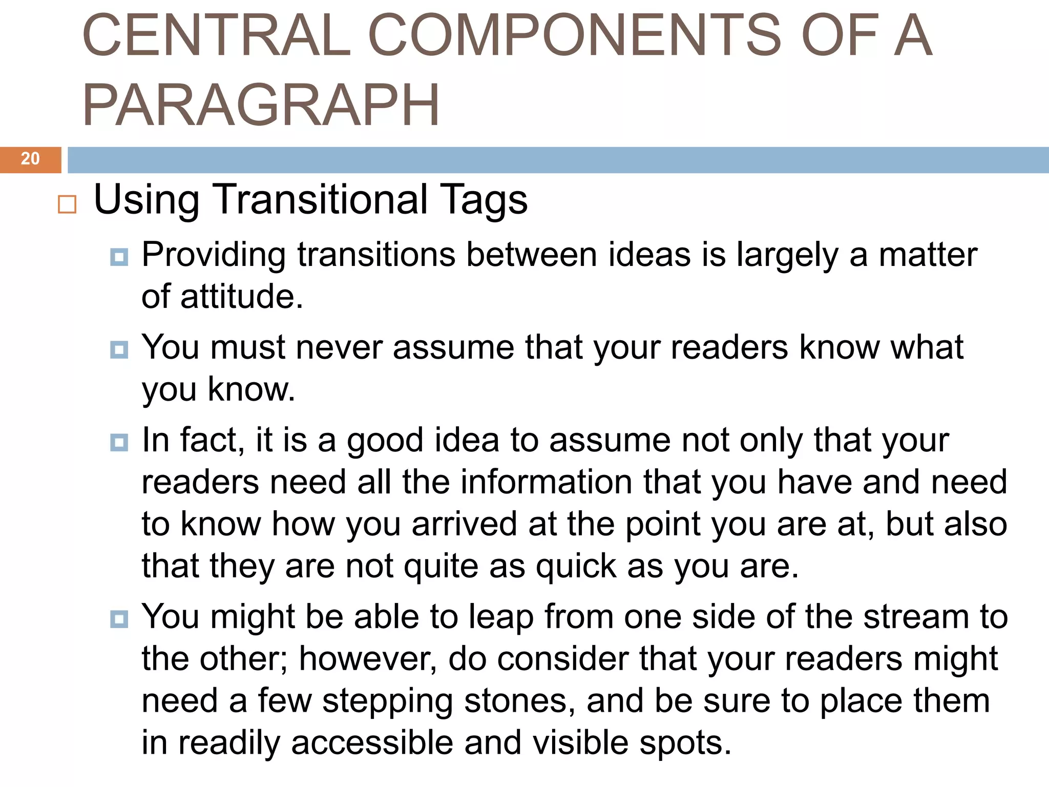 CENTRAL COMPONENTS OF A
PARAGRAPH
 Using Transitional Tags
 Providing transitions between ideas is largely a matter
of attitude.
 You must never assume that your readers know what
you know.
 In fact, it is a good idea to assume not only that your
readers need all the information that you have and need
to know how you arrived at the point you are at, but also
that they are not quite as quick as you are.
 You might be able to leap from one side of the stream to
the other; however, do consider that your readers might
need a few stepping stones, and be sure to place them
in readily accessible and visible spots.
20
 