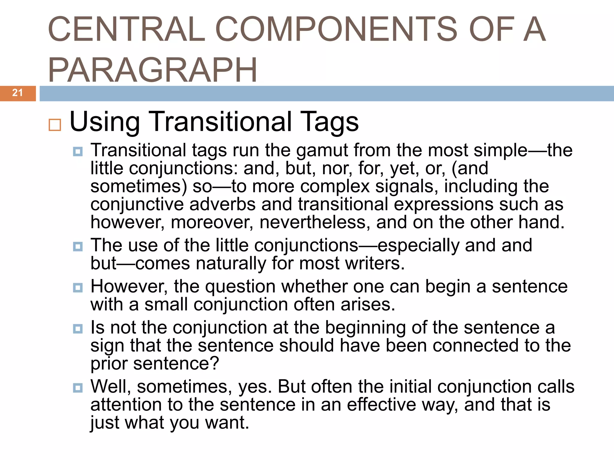 CENTRAL COMPONENTS OF A
PARAGRAPH
 Using Transitional Tags
 Transitional tags run the gamut from the most simple—the
little conjunctions: and, but, nor, for, yet, or, (and
sometimes) so—to more complex signals, including the
conjunctive adverbs and transitional expressions such as
however, moreover, nevertheless, and on the other hand.
 The use of the little conjunctions—especially and and
but—comes naturally for most writers.
 However, the question whether one can begin a sentence
with a small conjunction often arises.
 Is not the conjunction at the beginning of the sentence a
sign that the sentence should have been connected to the
prior sentence?
 Well, sometimes, yes. But often the initial conjunction calls
attention to the sentence in an effective way, and that is
just what you want.
21
 