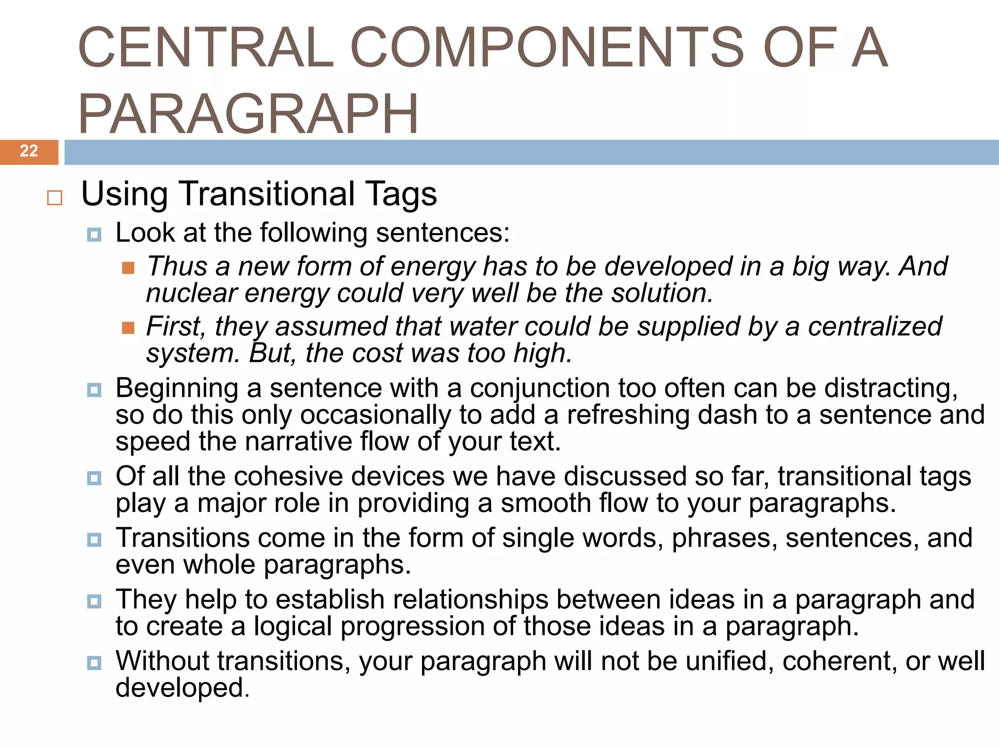 CENTRAL COMPONENTS OF A
PARAGRAPH
 Using Transitional Tags
 Look at the following sentences:
 Thus a new form of energy has to be developed in a big way. And
nuclear energy could very well be the solution.
 First, they assumed that water could be supplied by a centralized
system. But, the cost was too high.
 Beginning a sentence with a conjunction too often can be distracting,
so do this only occasionally to add a refreshing dash to a sentence and
speed the narrative flow of your text.
 Of all the cohesive devices we have discussed so far, transitional tags
play a major role in providing a smooth flow to your paragraphs.
 Transitions come in the form of single words, phrases, sentences, and
even whole paragraphs.
 They help to establish relationships between ideas in a paragraph and
to create a logical progression of those ideas in a paragraph.
 Without transitions, your paragraph will not be unified, coherent, or well
developed.
22
 