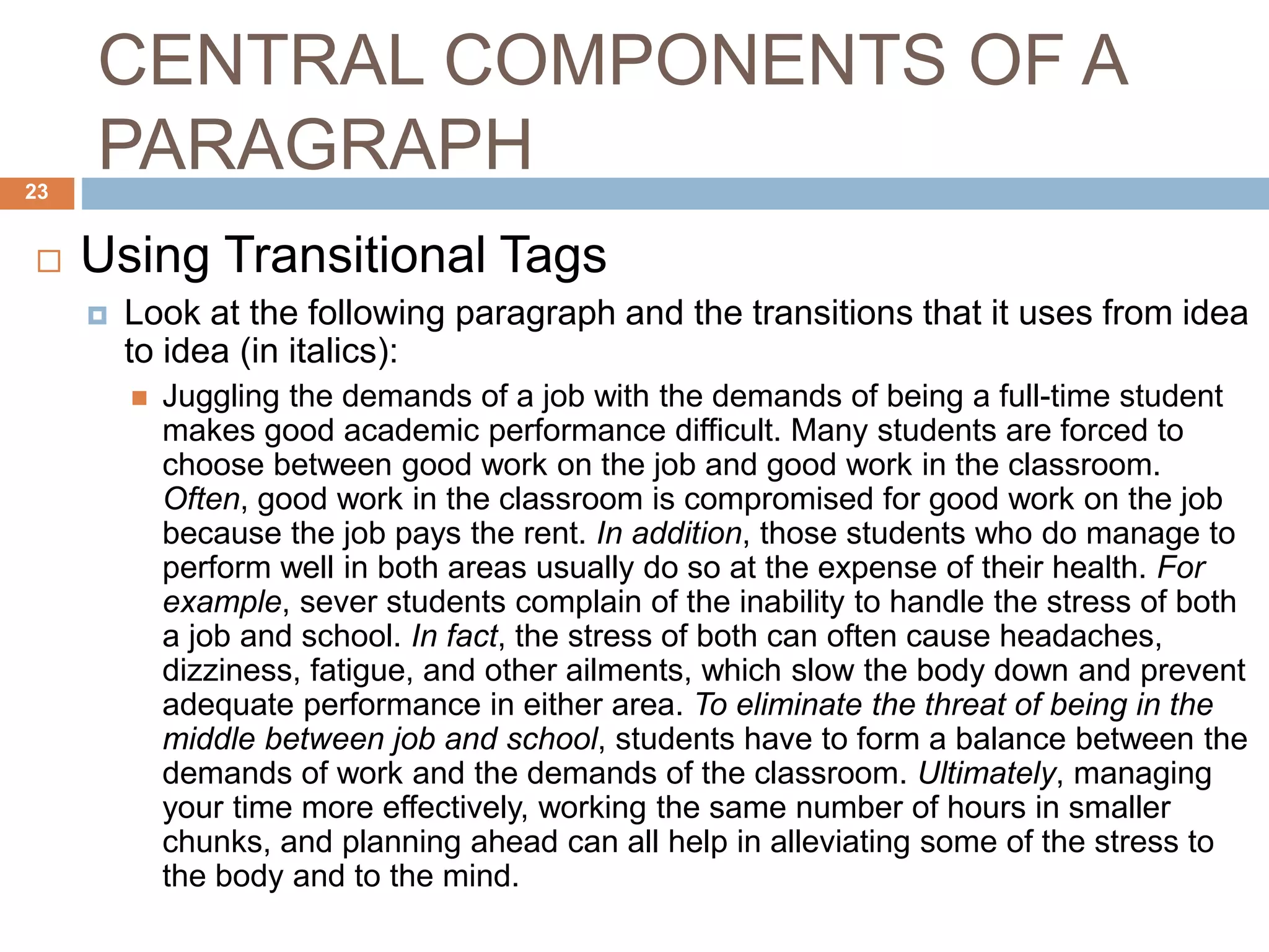 CENTRAL COMPONENTS OF A
PARAGRAPH
 Using Transitional Tags
 Look at the following paragraph and the transitions that it uses from idea
to idea (in italics):
 Juggling the demands of a job with the demands of being a full-time student
makes good academic performance difficult. Many students are forced to
choose between good work on the job and good work in the classroom.
Often, good work in the classroom is compromised for good work on the job
because the job pays the rent. In addition, those students who do manage to
perform well in both areas usually do so at the expense of their health. For
example, sever students complain of the inability to handle the stress of both
a job and school. In fact, the stress of both can often cause headaches,
dizziness, fatigue, and other ailments, which slow the body down and prevent
adequate performance in either area. To eliminate the threat of being in the
middle between job and school, students have to form a balance between the
demands of work and the demands of the classroom. Ultimately, managing
your time more effectively, working the same number of hours in smaller
chunks, and planning ahead can all help in alleviating some of the stress to
the body and to the mind.
23
 