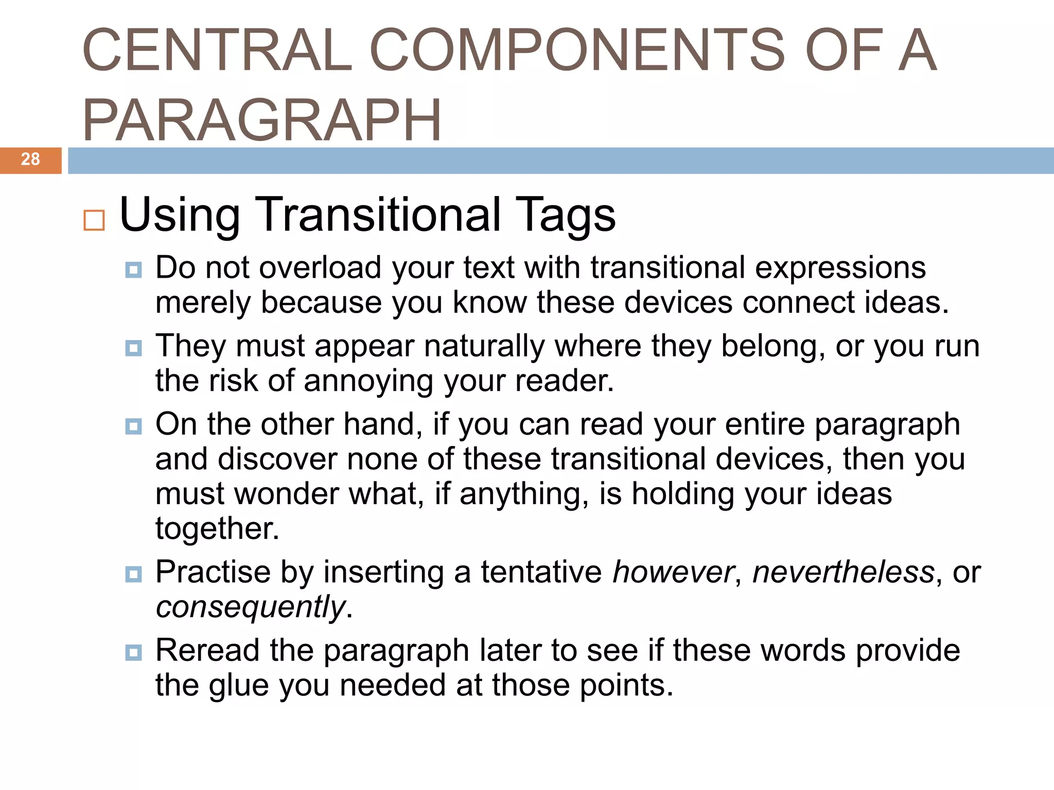 CENTRAL COMPONENTS OF A
PARAGRAPH
 Using Transitional Tags
 Do not overload your text with transitional expressions
merely because you know these devices connect ideas.
 They must appear naturally where they belong, or you run
the risk of annoying your reader.
 On the other hand, if you can read your entire paragraph
and discover none of these transitional devices, then you
must wonder what, if anything, is holding your ideas
together.
 Practise by inserting a tentative however, nevertheless, or
consequently.
 Reread the paragraph later to see if these words provide
the glue you needed at those points.
28
 