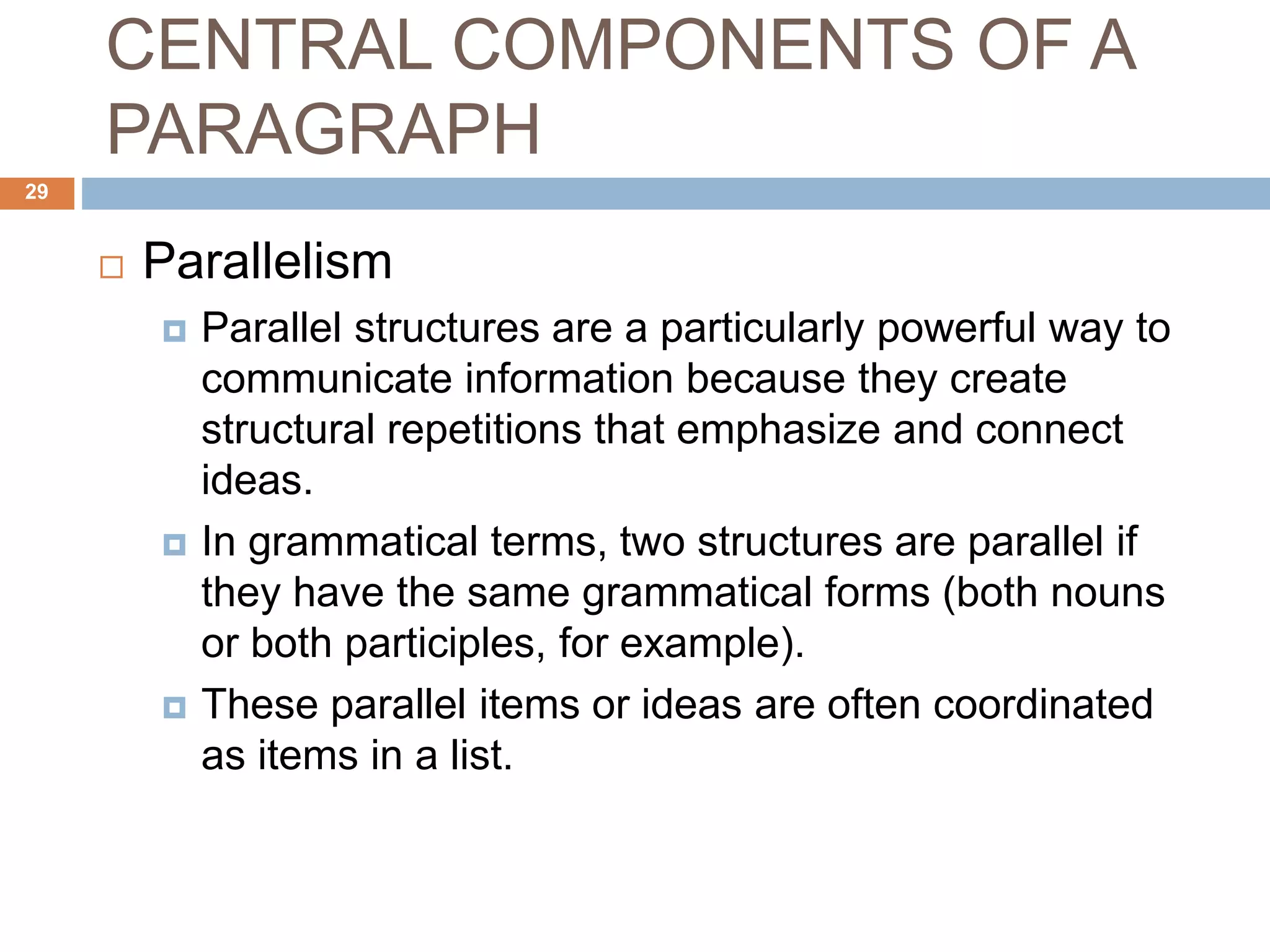 CENTRAL COMPONENTS OF A
PARAGRAPH
 Parallelism
 Parallel structures are a particularly powerful way to
communicate information because they create
structural repetitions that emphasize and connect
ideas.
 In grammatical terms, two structures are parallel if
they have the same grammatical forms (both nouns
or both participles, for example).
 These parallel items or ideas are often coordinated
as items in a list.
29
 