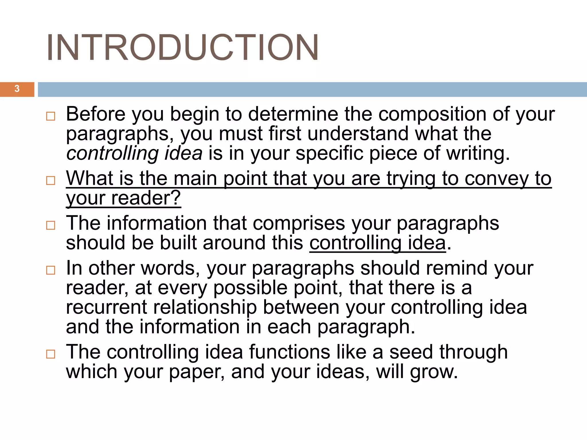 INTRODUCTION
 Before you begin to determine the composition of your
paragraphs, you must first understand what the
controlling idea is in your specific piece of writing.
 What is the main point that you are trying to convey to
your reader?
 The information that comprises your paragraphs
should be built around this controlling idea.
 In other words, your paragraphs should remind your
reader, at every possible point, that there is a
recurrent relationship between your controlling idea
and the information in each paragraph.
 The controlling idea functions like a seed through
which your paper, and your ideas, will grow.
3
 