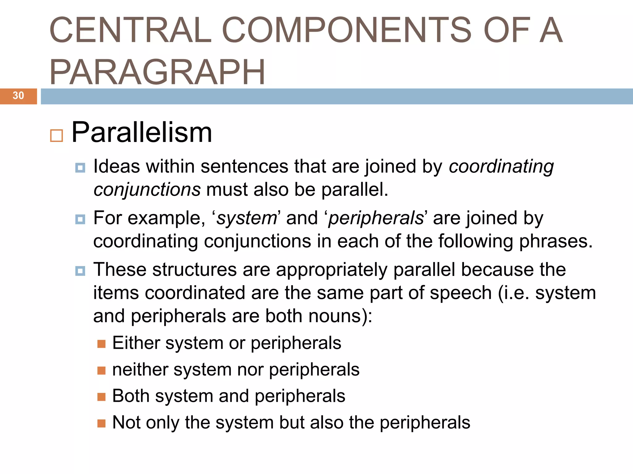 CENTRAL COMPONENTS OF A
PARAGRAPH
 Parallelism
 Ideas within sentences that are joined by coordinating
conjunctions must also be parallel.
 For example, ‘system’ and ‘peripherals’ are joined by
coordinating conjunctions in each of the following phrases.
 These structures are appropriately parallel because the
items coordinated are the same part of speech (i.e. system
and peripherals are both nouns):
 Either system or peripherals
 neither system nor peripherals
 Both system and peripherals
 Not only the system but also the peripherals
30
 