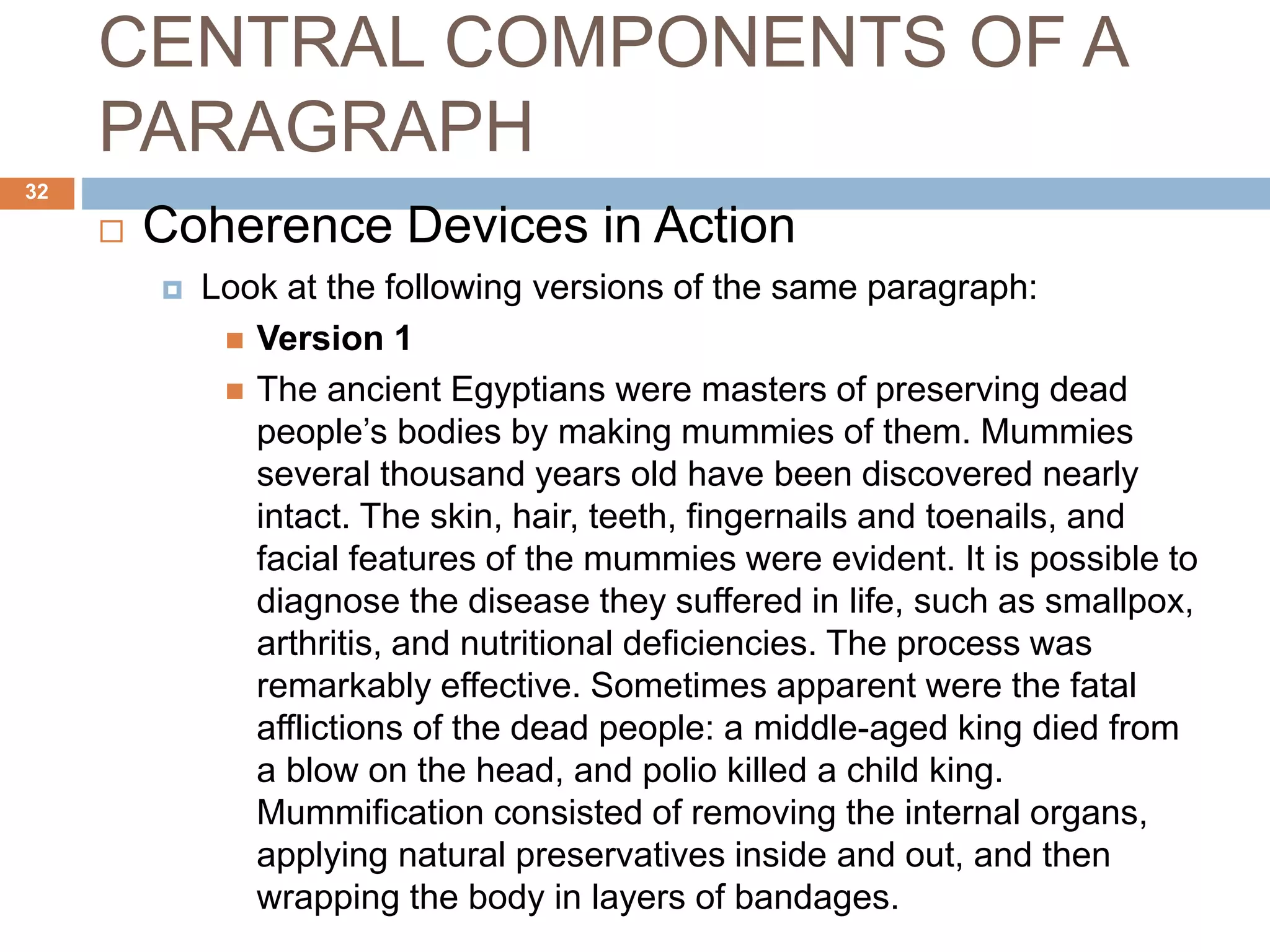 CENTRAL COMPONENTS OF A
PARAGRAPH
 Coherence Devices in Action
 Look at the following versions of the same paragraph:
 Version 1
 The ancient Egyptians were masters of preserving dead
people’s bodies by making mummies of them. Mummies
several thousand years old have been discovered nearly
intact. The skin, hair, teeth, fingernails and toenails, and
facial features of the mummies were evident. It is possible to
diagnose the disease they suffered in life, such as smallpox,
arthritis, and nutritional deficiencies. The process was
remarkably effective. Sometimes apparent were the fatal
afflictions of the dead people: a middle-aged king died from
a blow on the head, and polio killed a child king.
Mummification consisted of removing the internal organs,
applying natural preservatives inside and out, and then
wrapping the body in layers of bandages.
32
 