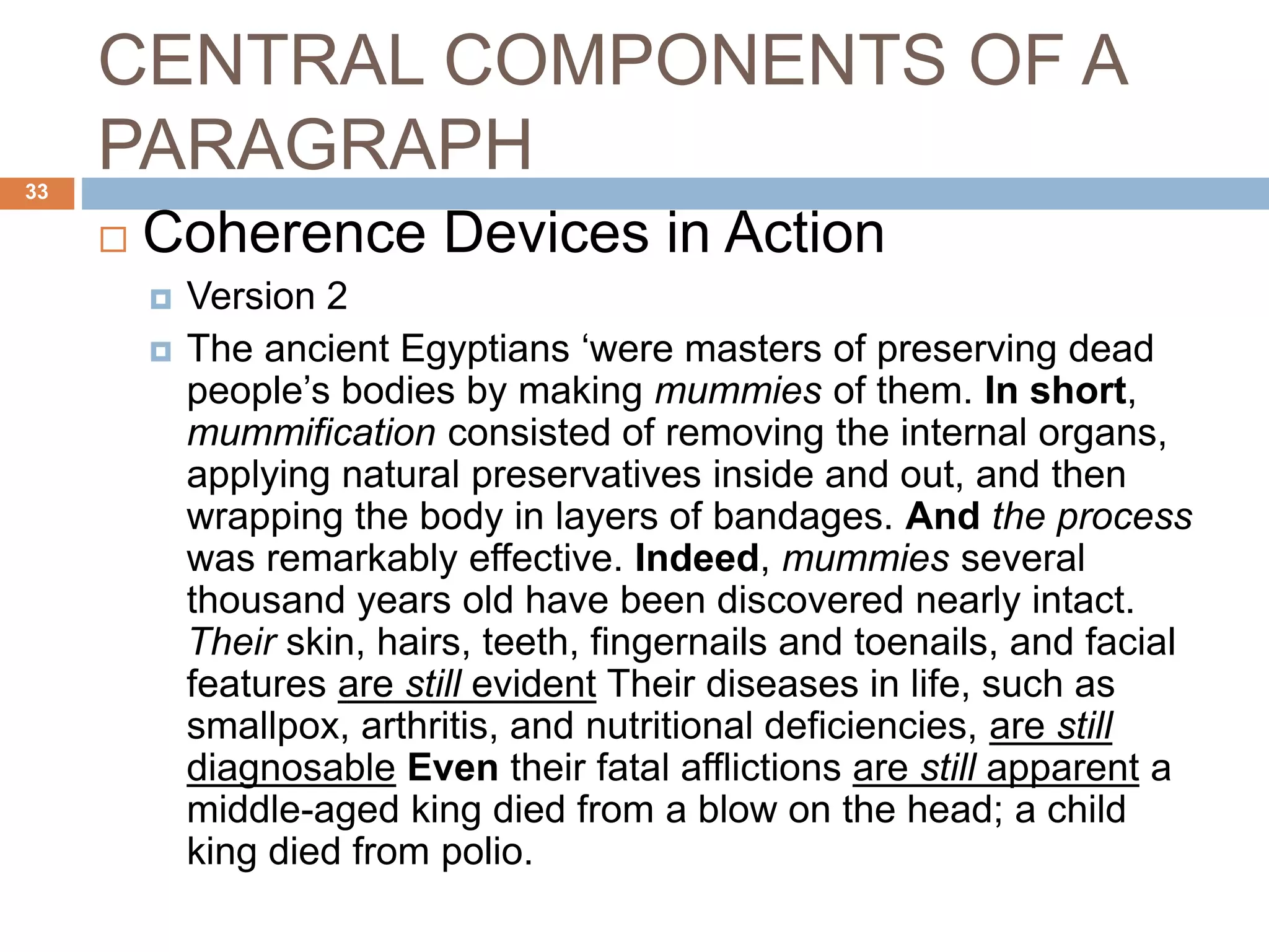 CENTRAL COMPONENTS OF A
PARAGRAPH
 Coherence Devices in Action
 Version 2
 The ancient Egyptians ‘were masters of preserving dead
people’s bodies by making mummies of them. In short,
mummification consisted of removing the internal organs,
applying natural preservatives inside and out, and then
wrapping the body in layers of bandages. And the process
was remarkably effective. Indeed, mummies several
thousand years old have been discovered nearly intact.
Their skin, hairs, teeth, fingernails and toenails, and facial
features are still evident Their diseases in life, such as
smallpox, arthritis, and nutritional deficiencies, are still
diagnosable Even their fatal afflictions are still apparent a
middle-aged king died from a blow on the head; a child
king died from polio.
33
 