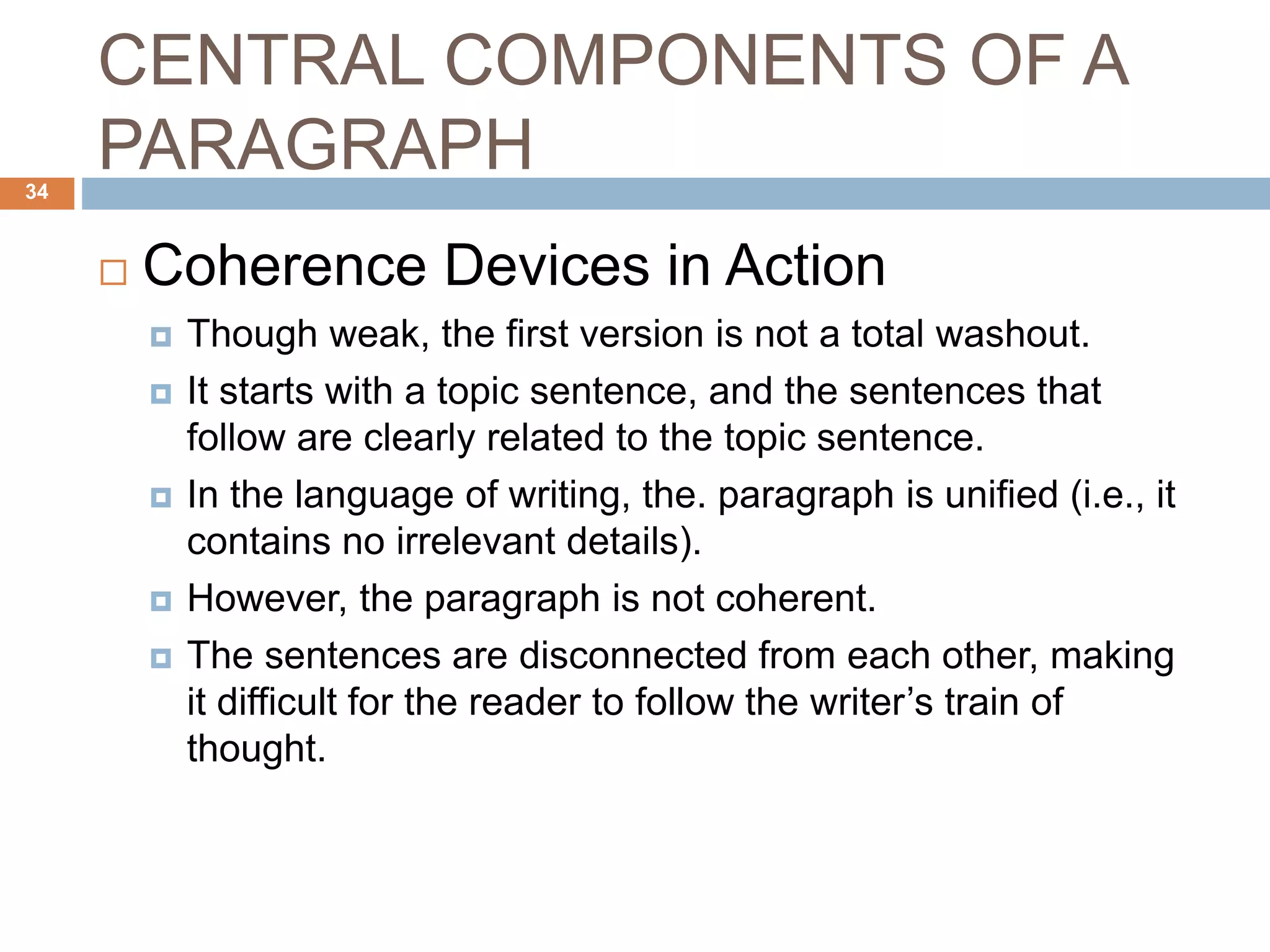 CENTRAL COMPONENTS OF A
PARAGRAPH
 Coherence Devices in Action
 Though weak, the first version is not a total washout.
 It starts with a topic sentence, and the sentences that
follow are clearly related to the topic sentence.
 In the language of writing, the. paragraph is unified (i.e., it
contains no irrelevant details).
 However, the paragraph is not coherent.
 The sentences are disconnected from each other, making
it difficult for the reader to follow the writer’s train of
thought.
34
 
