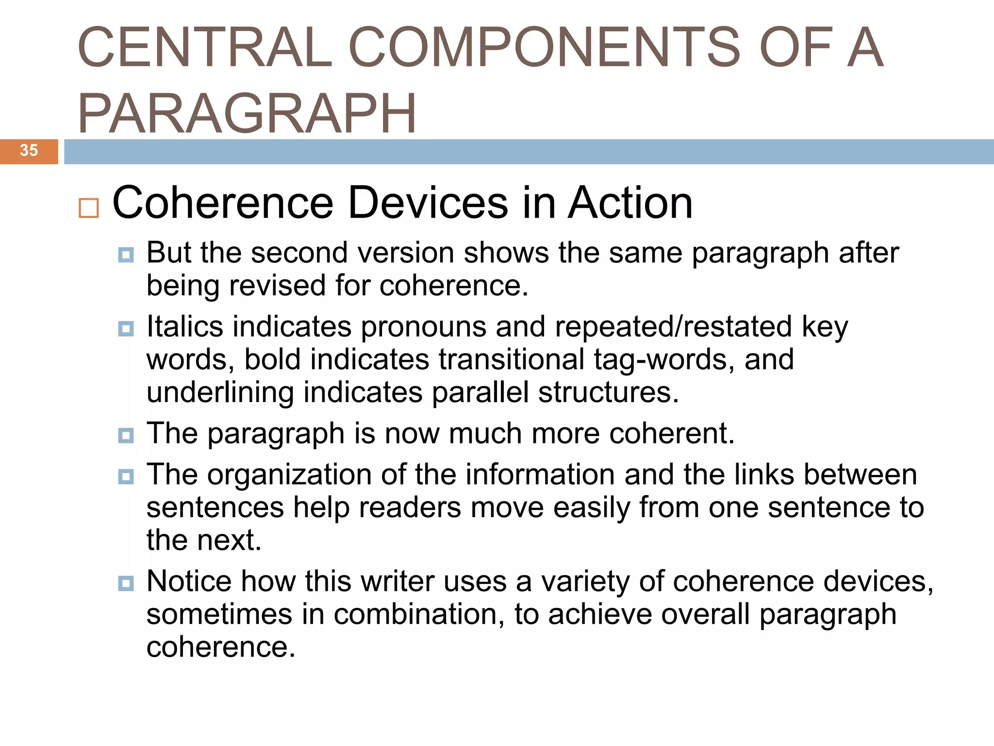 CENTRAL COMPONENTS OF A
PARAGRAPH
 Coherence Devices in Action
 But the second version shows the same paragraph after
being revised for coherence.
 Italics indicates pronouns and repeated/restated key
words, bold indicates transitional tag-words, and
underlining indicates parallel structures.
 The paragraph is now much more coherent.
 The organization of the information and the links between
sentences help readers move easily from one sentence to
the next.
 Notice how this writer uses a variety of coherence devices,
sometimes in combination, to achieve overall paragraph
coherence.
35
 